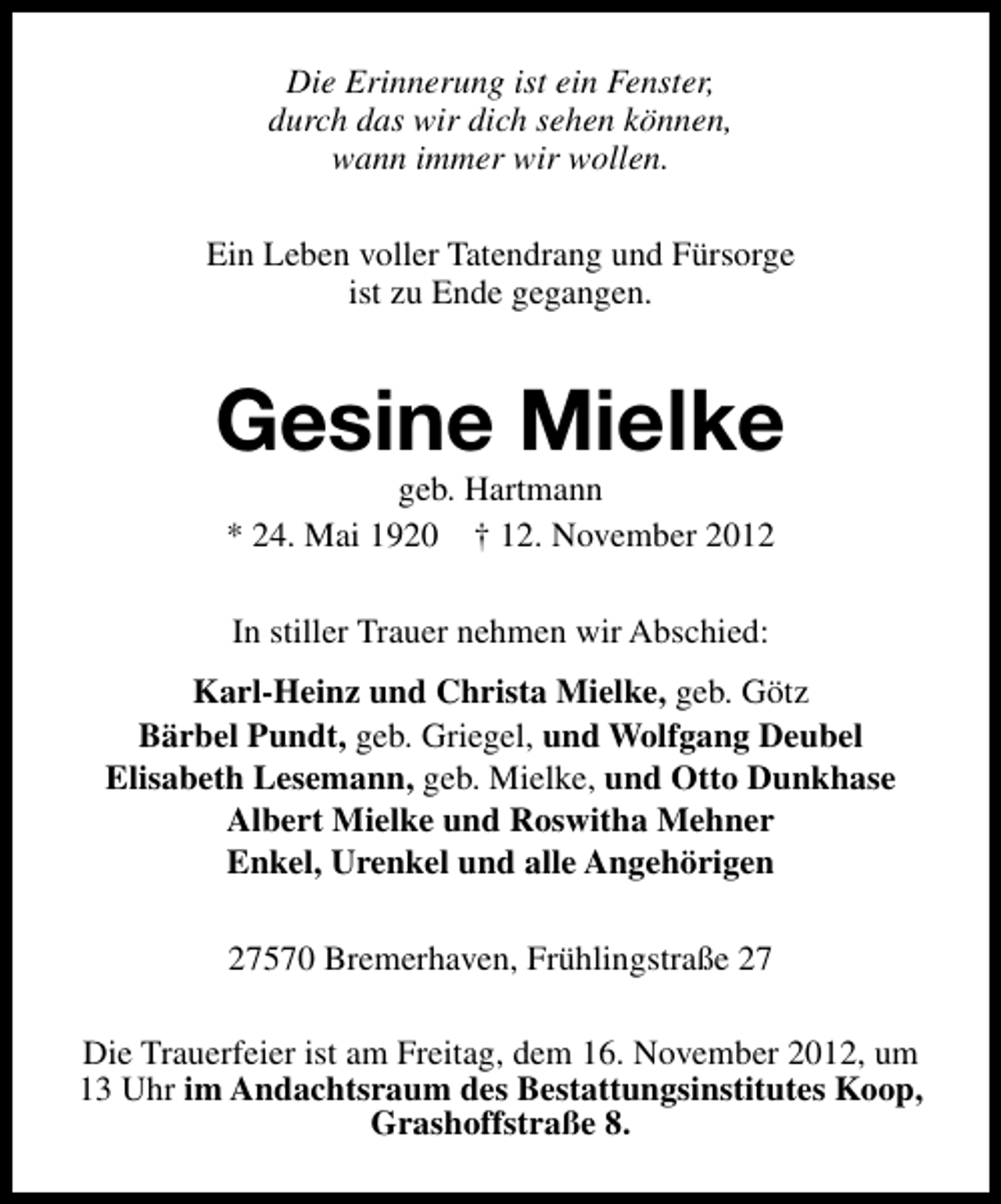 <p>Die Erinnerung ist ein Fenster,<br />durch das wir dich sehen können,<br />wann immer wir wollen.<br />Ein Leben voller Tatendrang und Fürsorge<br />ist zu Ende gegangen.</p><p>Gesine Mielke<br />geb. Hartmann<br />* 24. Mai 1920 † 12. November 2012<br />In stiller Trauer nehmen wir Abschied:<br />Karl-Heinz und Christa Mielke, geb. Götz<br />Bärbel Pundt, geb. Griegel, und Wolfgang Deubel<br />Elisabeth Lesemann, geb. Mielke, und Otto Dunkhase<br />Albert Mielke und Roswitha Mehner<br />Enkel, Urenkel und alle Angehörigen<br />27570 Bremerhaven, Frühlingstraße 27<br />Die Trauerfeier ist am Freitag, dem 16. November 2012, um<br />13 Uhr im Andachtsraum des Bestattungsinstitutes Koop,<br />Grashoffstraße 8.</p>