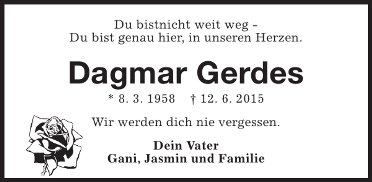 <p>Du bistnicht weit weg Du bist genau hier, in unseren Herzen.</p><p>Dagmar Gerdes<br />* 8. 3. 1958</p><p>† 12. 6. 2015</p><p>Wir werden dich nie vergessen.<br />Dein Vater<br />Gani, Jasmin und Familie</p>