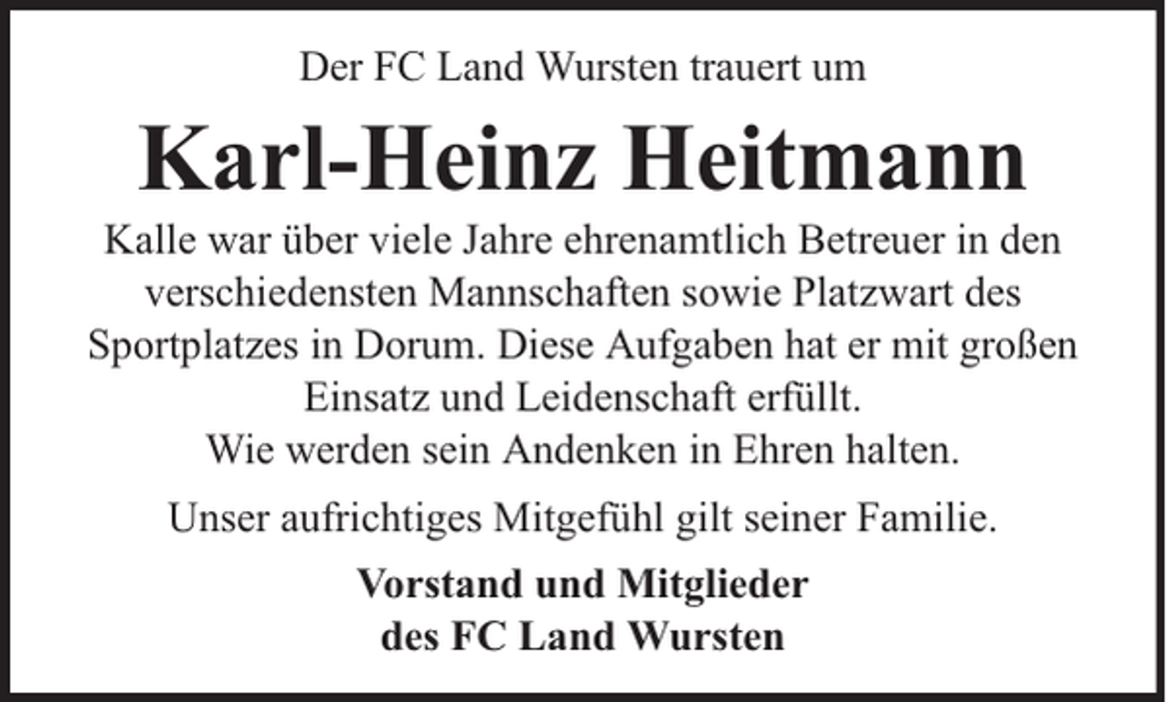 <p>Der FC Land Wursten trauert um</p><p>Karl-Heinz Heitmann</p><p>Kalle war über viele Jahre ehrenamtlich Betreuer in den<br />verschiedensten Mannschaften sowie Platzwart des<br />Sportplatzes in Dorum. Diese Aufgaben hat er mit großen<br />Einsatz und Leidenschaft erfüllt.<br />Wie werden sein Andenken in Ehren halten.<br />Unser aufrichtiges Mitgefühl gilt seiner Familie.<br />Vorstand und Mitglieder<br />des FC Land Wursten</p>