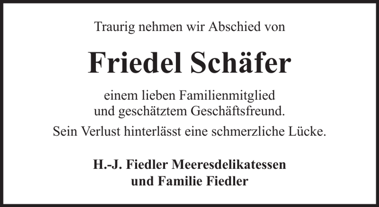 <p>Traurig nehmen wir Abschied von</p><p>Friedel Schäfer<br />einem lieben Familienmitglied<br />und geschätztem Geschäftsfreund.<br />Sein Verlust hinterlässt eine schmerzliche Lücke.<br />H.-J. Fiedler Meeresdelikatessen<br />und Familie Fiedler</p>