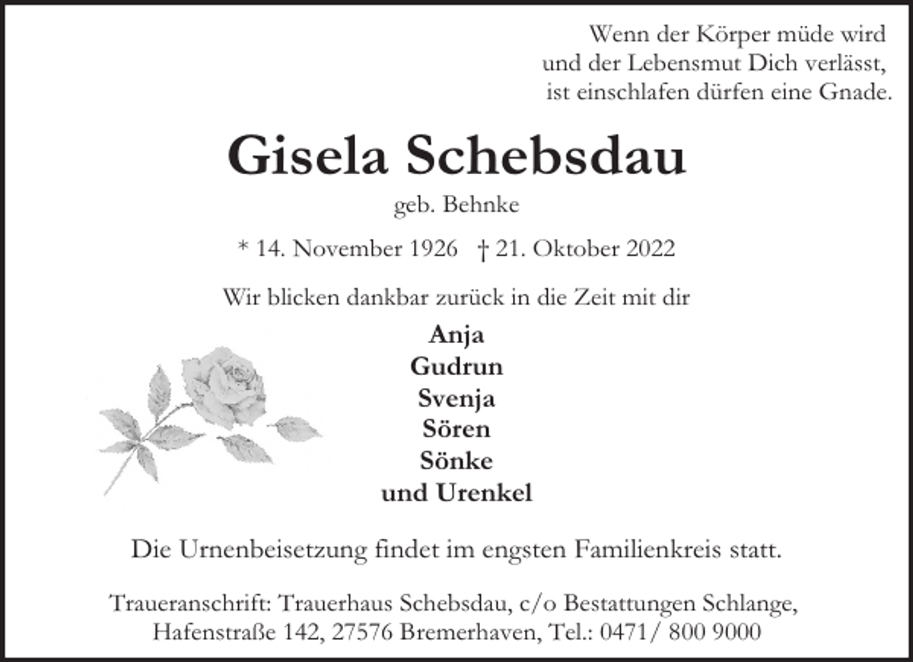 <p>Wenn der Körper müde wird<br />und der Lebensmut Dich verlässt,<br />ist einschlafen dürfen eine Gnade.</p><p>Gisela Schebsdau<br />geb. Behnke</p><p>* 14. November 1926 † 21. Oktober 2022<br />Wir blicken dankbar zurück in die Zeit mit dir</p><p>Anja<br />Gudrun<br />Svenja<br />Sören<br />Sönke<br />und Urenkel<br />Die Urnenbeisetzung findet im engsten Familienkreis statt.<br />Traueranschrift: Trauerhaus Schebsdau, c/o Bestattungen Schlange,<br />Hafenstraße 142, 27576 Bremerhaven, Tel.: 0471/ 800 9000</p>