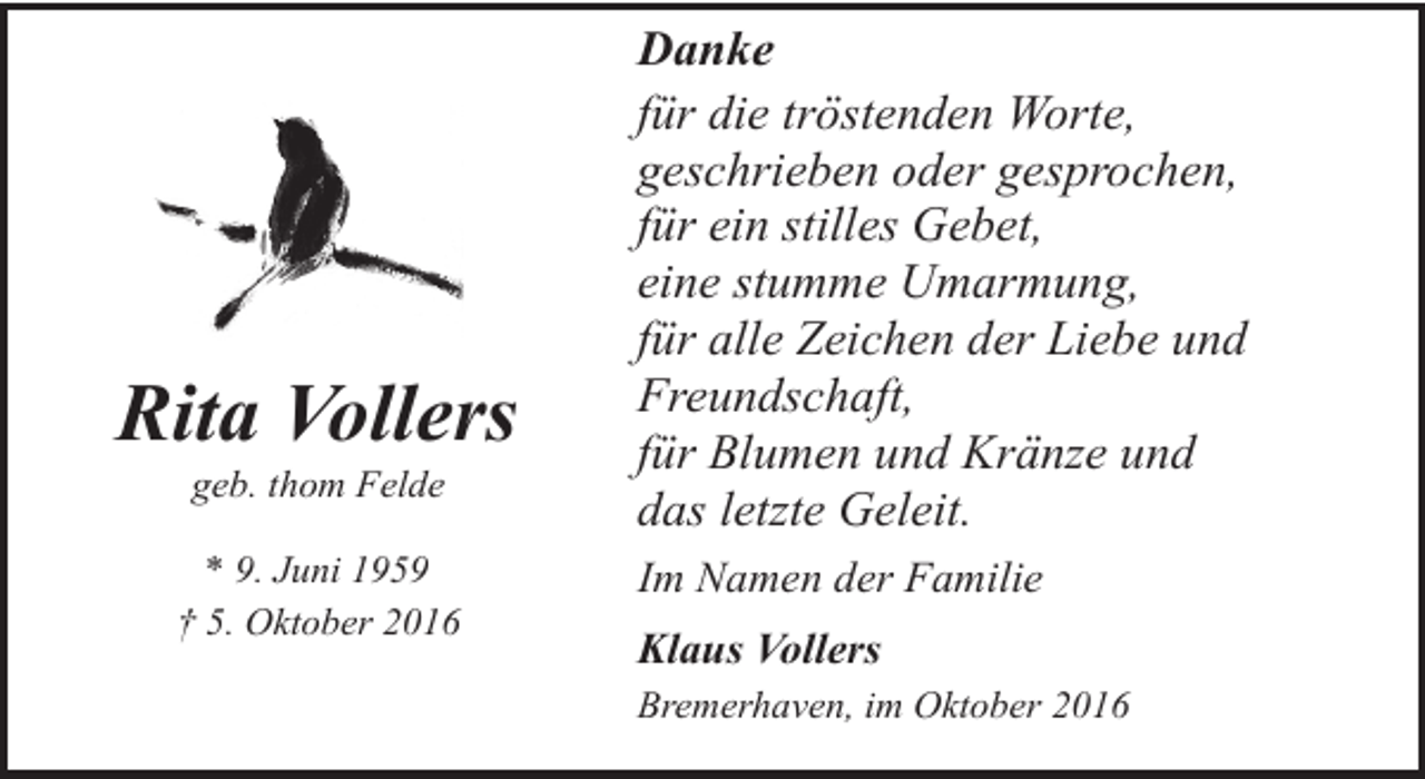 <p>Rita Vollers<br />geb. thom Felde</p><p>* 9. Juni 1959<br />† 5. Oktober 2016</p><p>Danke<br />für die tröstenden Worte,<br />geschrieben oder gesprochen,<br />für ein stilles Gebet,<br />eine stumme Umarmung,<br />für alle Zeichen der Liebe und<br />Freundschaft,<br />für Blumen und Kränze und<br />das letzte Geleit.<br />Im Namen der Familie<br />Klaus Vollers<br />Bremerhaven, im Oktober 2016</p>