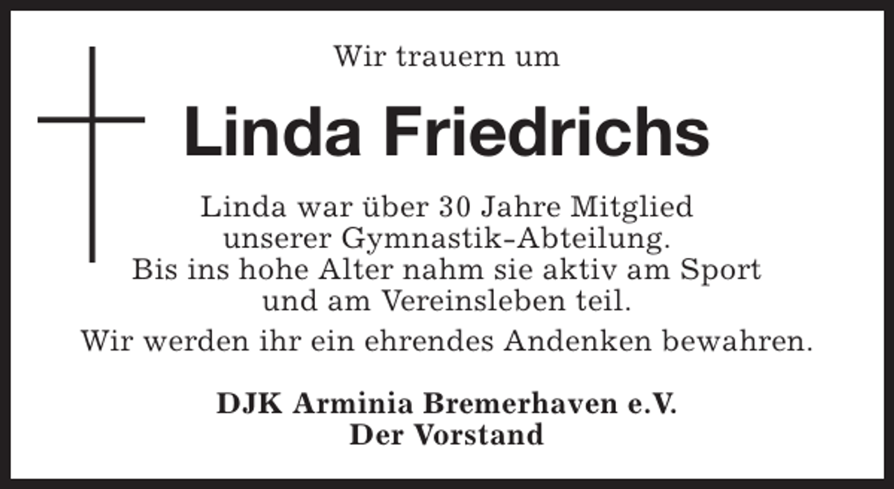 <p>Wir trauern um</p><p>Linda Friedrichs<br />Linda war über 30 Jahre Mitglied<br />unserer Gymnastik-Abteilung.<br />Bis ins hohe Alter nahm sie aktiv am Sport<br />und am Vereinsleben teil.<br />Wir werden ihr ein ehrendes Andenken bewahren.<br />DJK Arminia Bremerhaven e.V.<br />Der Vorstand</p>