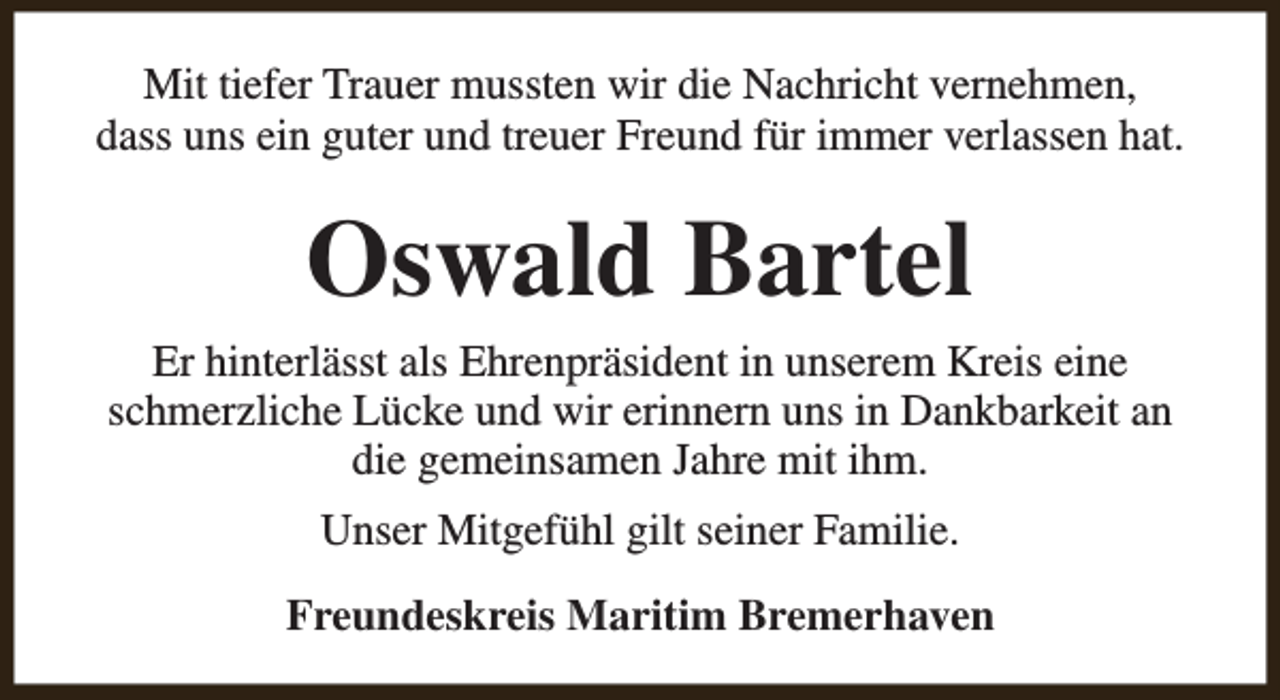 <p>Mit tiefer Trauer mussten wir die Nachricht vernehmen,<br />dass uns ein guter und treuer Freund für immer verlassen hat.</p><p>Oswald Bartel<br />Er hinterlässt als Ehrenpräsident in unserem Kreis eine<br />schmerzliche Lücke und wir erinnern uns in Dankbarkeit an<br />die gemeinsamen Jahre mit ihm.<br />Unser Mitgefühl gilt seiner Familie.<br />Freundeskreis Maritim Bremerhaven</p>