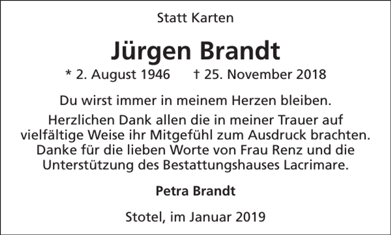 <p>Statt Karten</p><p>Jürgen Brandt</p><p>* 2. August 1946</p><p>† 25. November 2018</p><p>Du wirst immer in meinem Herzen bleiben.<br />Herzlichen Dank allen die in meiner Trauer auf<br />vielfältige Weise ihr Mitgefühl zum Ausdruck brachten.<br />Danke für die lieben Worte von Frau Renz und die<br />Unterstützung des Bestattungshauses Lacrimare.<br />Petra Brandt<br />Stotel, im Januar 2019</p>