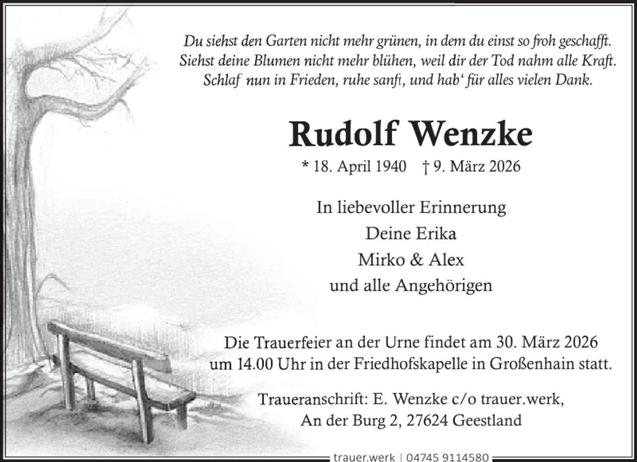 <p>Du siehst den Garten nicht mehr grünen, in dem<br />m du einst so froh geschafft.<br />Siehst deine Blumen nicht mehr blühen, weil dir der Tod nahm alle Kraft.<br />Schlaf nun in Frieden, ruhe sanft<br />ft,<br />t und habb‘ für alles vielen Dank.</p>
<p>Rudolf Wenzke<br />* 18. April 1940 † 9. März 2026</p>
<p>In liebevoller Erinn<br />nerung<br />Deine Erikaa<br />Mirko &amp; Aleex<br />und alle Angehörigen<br />Die Trauerfeier an der Urne findeet am 30. März 2026<br />um 14.00 Uhr in der Friedhofskapellle in Großenhain statt.<br />Traueranschrift: E. Wenzke c/o trauer.werk,<br />An der Burg 2, 27624 Geestland<br />trauer.werk | 04745 9114580</p>