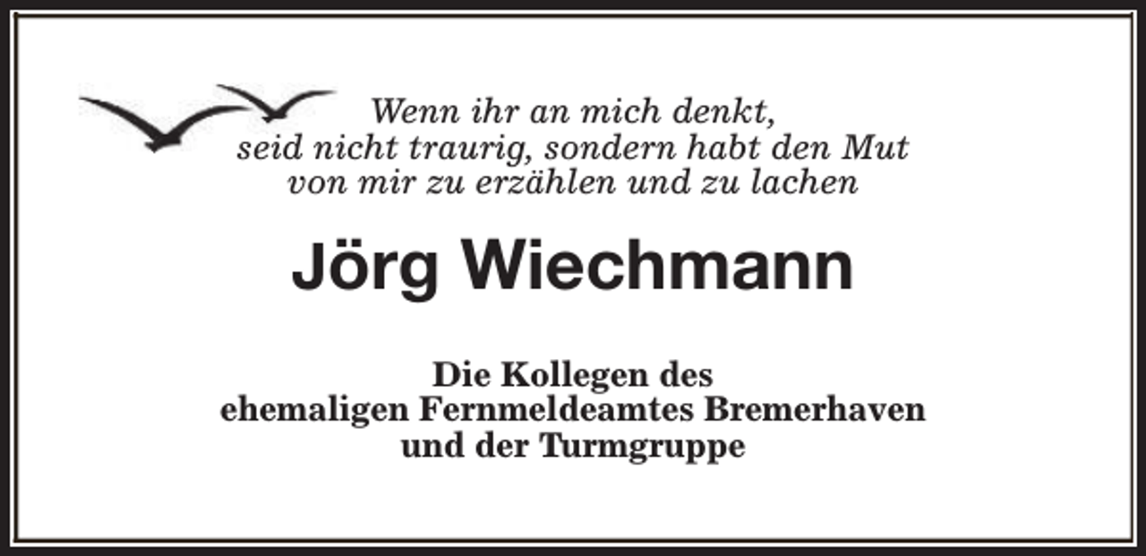 <p>Wenn ihr an mich denkt,<br />seid nicht traurig, sondern habt den Mut<br />von mir zu erzählen und zu lachen</p><p>Jörg Wiechmann<br />Die Kollegen des<br />ehemaligen Fernmeldeamtes Bremerhaven<br />und der Turmgruppe</p>