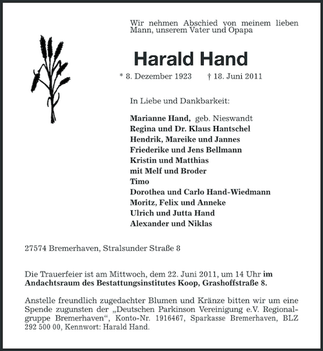 <p>Wir nehmen Abschied von meinem lieben Mann, unserem Vater und Opapa</p><p>Harald Hand<br />* 8. Dezember 1923 † 18. Juni 2011 In Liebe und Dankbarkeit: Marianne Hand, geb. Nieswandt Regina und Dr. Klaus Hantschel Hendrik, Mareike und Jannes Friederike und Jens Bellmann Kristin und Matthias mit Melf und Broder Timo Dorothea und Carlo Hand-Wiedmann Moritz, Felix und Anneke Ulrich und Jutta Hand Alexander und Niklas 27574 Bremerhaven, Stralsunder Straße 8 Die Trauerfeier ist am Mittwoch, dem 22. Juni 2011, um 14 Uhr im Andachtsraum des Bestattungsinstitutes Koop, Grashoffstraße 8. Anstelle freundlich zugedachter Blumen und Kränze bitten wir um eine Spende zugunsten der „Deutschen Parkinson Vereinigung e.V. Regionalgruppe Bremerhaven“, Konto-Nr. 1916467, Sparkasse Bremerhaven, BLZ 292 5, Kennwort: Harald Hand.</p>