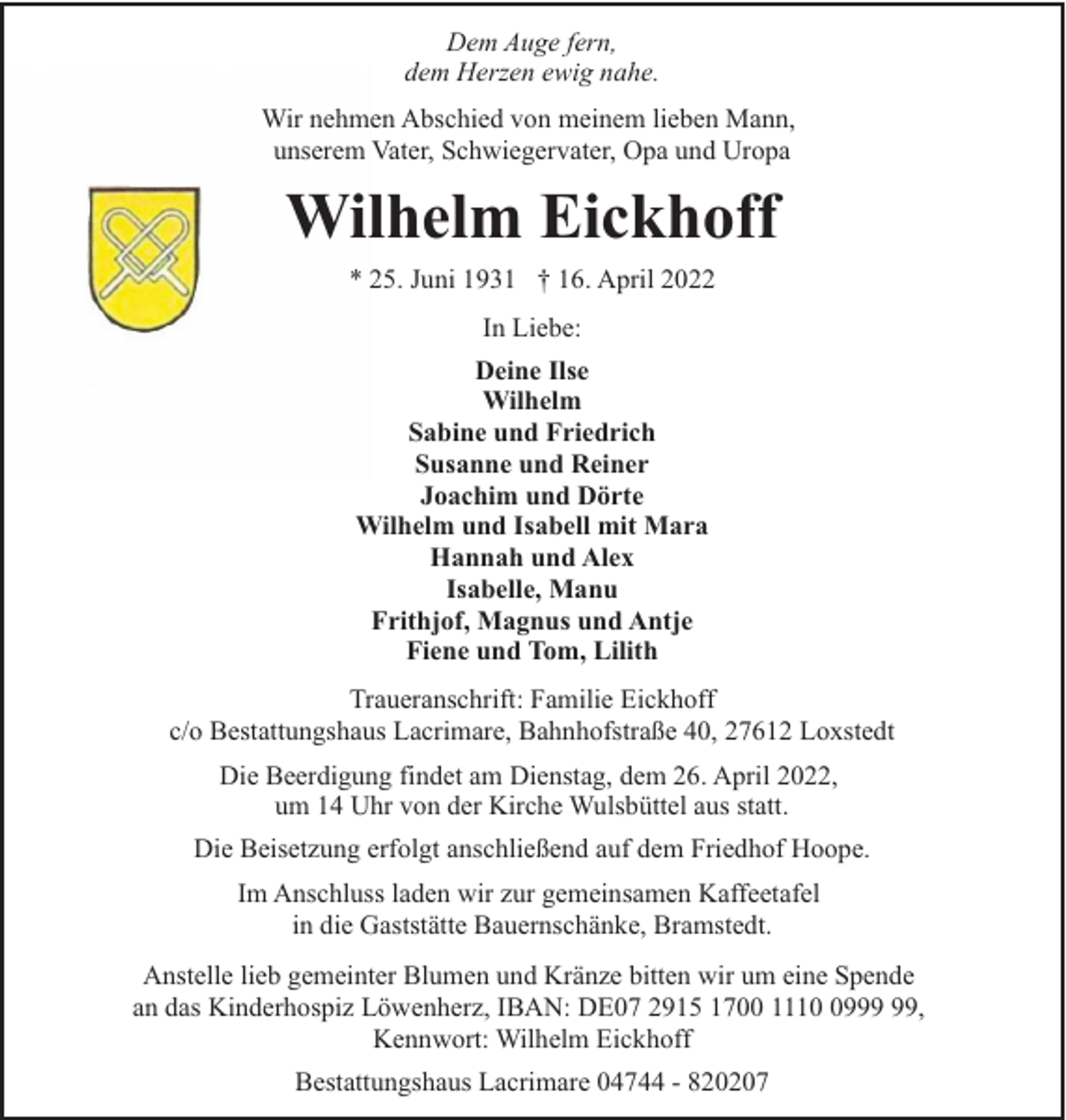 <p>Dem Auge fern,<br />dem Herzen ewig nahe.<br />Wir nehmen Abschied von meinem lieben Mann,<br />unserem Vater, Schwiegervater, Opa und Uropa</p><p>Wilhelm Eickhoff<br />* 25. Juni 1931 † 16. April 2022<br />In Liebe:<br />Deine Ilse<br />Wilhelm<br />Sabine und Friedrich<br />Susanne und Reiner<br />Joachim und Dörte<br />Wilhelm und Isabell mit Mara<br />Hannah und Alex<br />Isabelle, Manu<br />Frithjof, Magnus und Antje<br />Fiene und Tom, Lilith<br />Traueranschrift: Familie Eickhoff<br />c/o Bestattungshaus Lacrimare, Bahnhofstraße 40, 27612 Loxstedt<br />Die Beerdigung findet am Dienstag, dem 26. April 2022,<br />um 14 Uhr von der Kirche Wulsbüttel aus statt.<br />Die Beisetzung erfolgt anschließend auf dem Friedhof Hoope.<br />Im Anschluss laden wir zur gemeinsamen Kaffeetafel<br />in die Gaststätte Bauernschänke, Bramstedt.<br />Anstelle lieb gemeinter Blumen und Kränze bitten wir um eine Spende<br />an das Kinderhospiz Löwenherz, IBAN: DE07 2915 1700 1119,<br />Kennwort: Wilhelm Eickhoff<br />Bestattungshaus Lacrimare 04744 - 820207</p>