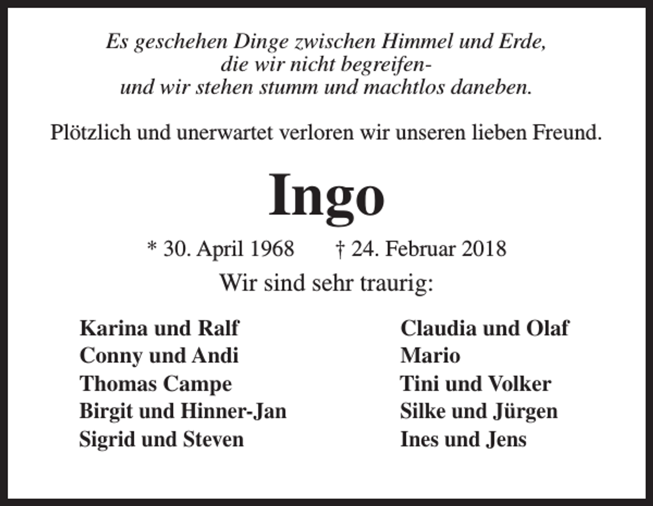 <p>Es geschehen Dinge zwischen Himmel und Erde,<br />die wir nicht begreifenund wir stehen stumm und machtlos daneben.<br />Plötzlich und unerwartet verloren wir unseren lieben Freund.</p><p>Ingo</p><p>* 30. April 1968</p><p>† 24. Februar 2018</p><p>Wir sind sehr traurig:<br />Karina und Ralf<br />Conny und Andi<br />Thomas Campe<br />Birgit und Hinner-Jan<br />Sigrid und Steven</p><p>Claudia und Olaf<br />Mario<br />Tini und Volker<br />Silke und Jürgen<br />Ines und Jens</p>