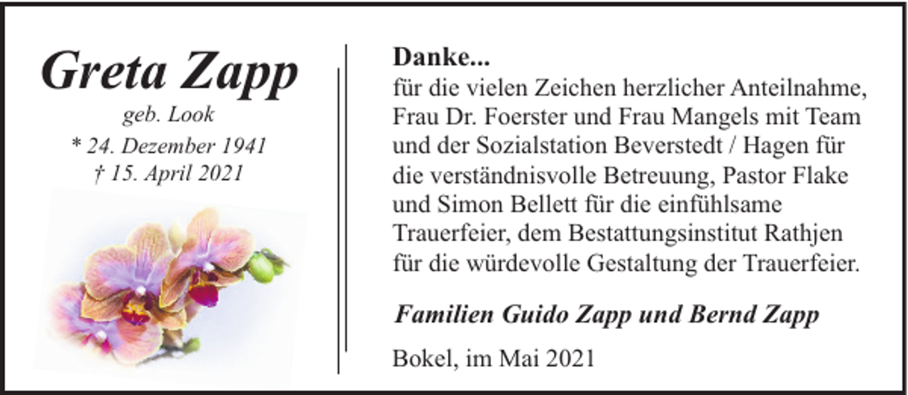 <p>Greta Zapp<br />geb. Look<br />* 24. Dezember 1941<br />† 15. April 2021</p><p>Danke...</p><p>für die vielen Zeichen herzlicher Anteilnahme,<br />Frau Dr. Foerster und Frau Mangels mit Team<br />und der Sozialstation Beverstedt / Hagen für<br />die verständnisvolle Betreuung, Pastor Flake<br />und Simon Bellett für die einfühlsame<br />Trauerfeier, dem Bestattungsinstitut Rathjen<br />für die würdevolle Gestaltung der Trauerfeier.</p><p>Familien Guido Zapp und Bernd Zapp<br />Bokel, im Mai 2021</p>