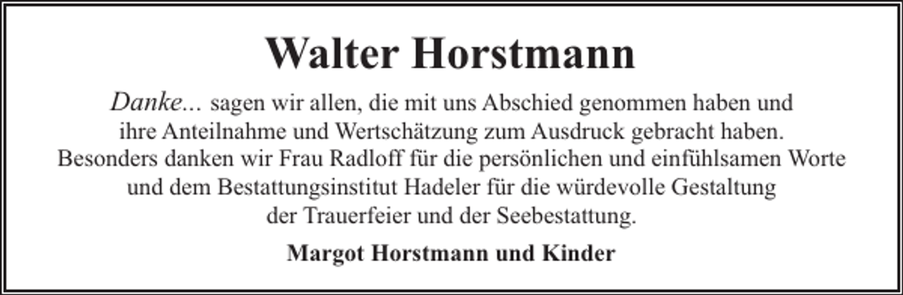 <p>Walter Horstmann</p><p>Danke... sagen wir allen, die mit uns Abschied genommen haben und</p><p>ihre Anteilnahme und Wertschätzung zum Ausdruck gebracht haben.<br />Besonders danken wir Frau Radloff für die persönlichen und einfühlsamen Worte<br />und dem Bestattungsinstitut Hadeler für die würdevolle Gestaltung<br />der Trauerfeier und der Seebestattung.<br />Margot Horstmann und Kinder</p>