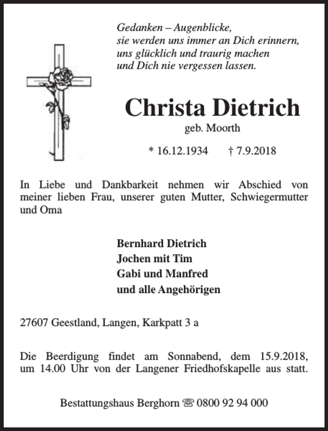 <p>Gedanken – Augenblicke,<br />sie werden uns immer an Dich erinnern,<br />uns glücklich und traurig machen<br />und Dich nie vergessen lassen.</p><p>Christa Dietrich<br />geb. Moorth</p><p>* 16.12.1934</p><p>† 7.9.2018</p><p>In Liebe und Dankbarkeit nehmen wir Abschied von<br />meiner lieben Frau, unserer guten Mutter, Schwiegermutter<br />und Oma<br />Bernhard Dietrich<br />Jochen mit Tim<br />Gabi und Manfred<br />und alle Angehörigen<br />27607 Geestland, Langen, Karkpatt 3 a<br />Die Beerdigung findet am Sonnabend, dem 15.9.2018,<br />um 14.00 Uhr von der Langener Friedhofskapelle aus statt.<br />Bestattungshaus Berghorn s 0800 92 94 000</p>