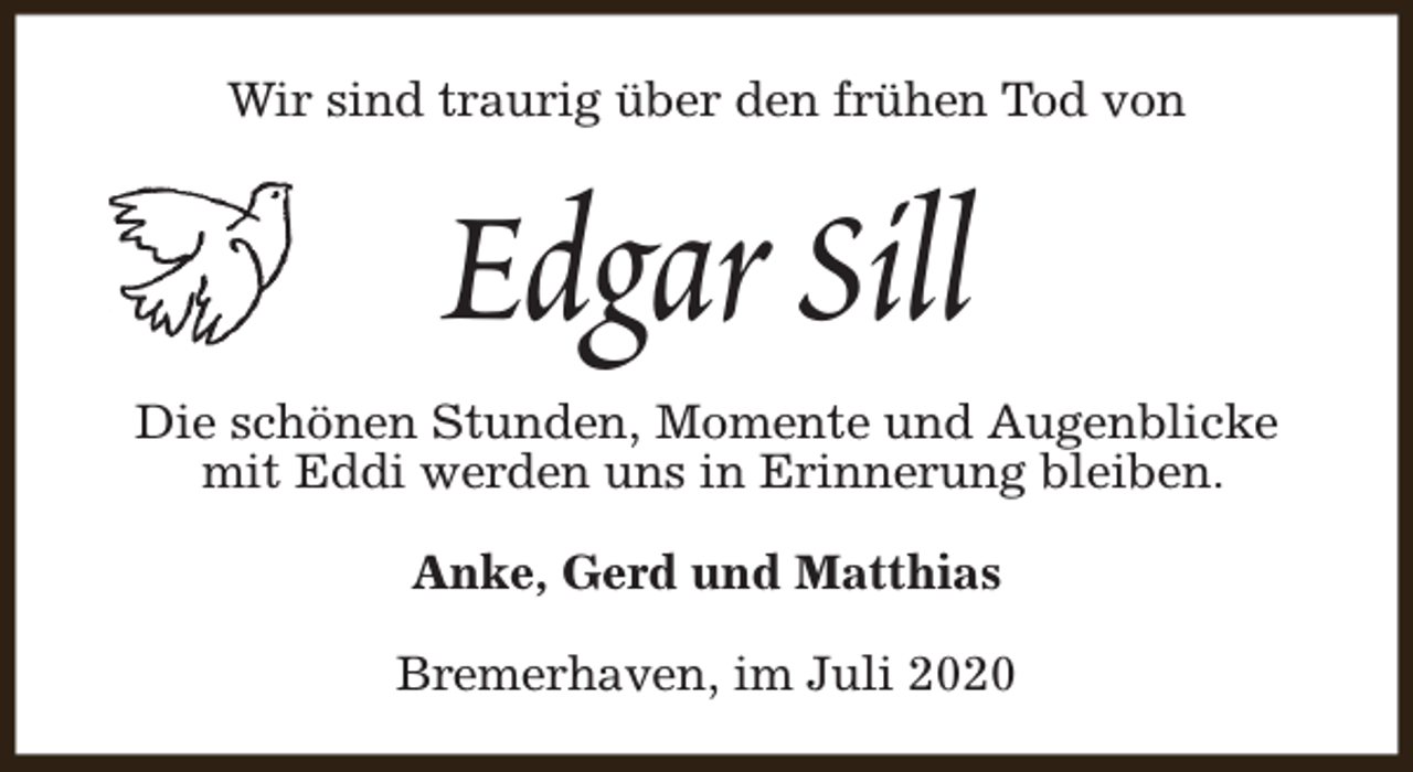 <p>Wir sind traurig über den frühen Tod von</p><p>Edgar Sill</p><p>Die schönen Stunden, Momente und Augenblicke<br />mit Eddi werden uns in Erinnerung bleiben.<br />Anke, Gerd und Matthias<br />Bremerhaven, im Juli 2020</p>