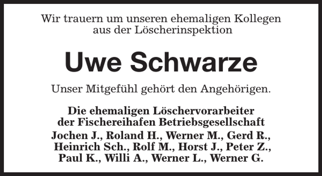<p>Wir trauern um unseren ehemaligen Kollegen<br />aus der Löscherinspektion</p><p>Uwe Schwarze<br />Unser Mitgefühl gehört den Angehörigen.<br />Die ehemaligen Löschervorarbeiter<br />der Fischereihafen Betriebsgesellschaft<br />Jochen J., Roland H., Werner M., Gerd R.,<br />Heinrich Sch., Rolf M., Horst J., Peter Z.,<br />Paul K., Willi A., Werner L., Werner G.</p>