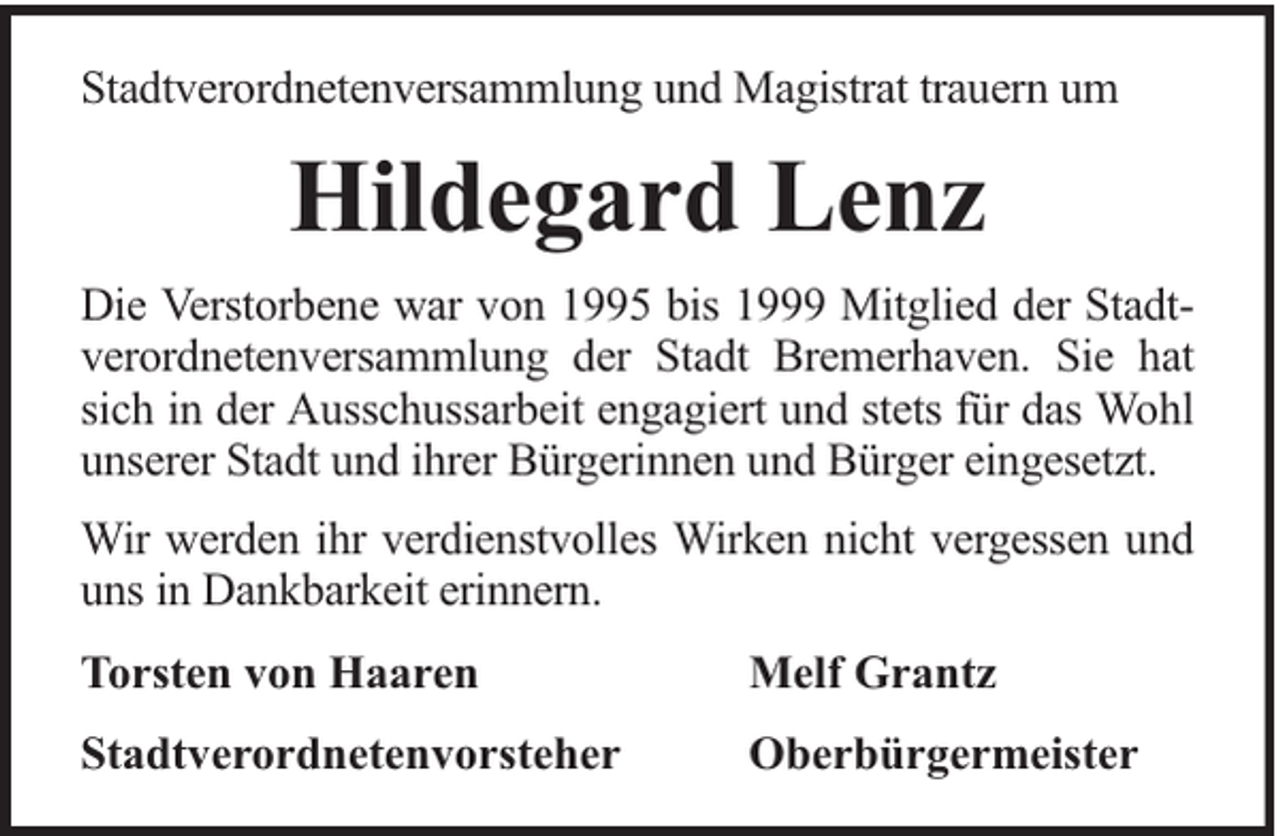 <p>Stadtverordnetenversammlung und Magistrat trauern um</p><p>Hildegard Lenz<br />Die Verstorbene war von 1995 bis 1999 Mitglied der Stadtverordnetenversammlung der Stadt Bremerhaven. Sie hat<br />sich in der Ausschussarbeit engagiert und stets für das Wohl<br />unserer Stadt und ihrer Bürgerinnen und Bürger eingesetzt.<br />Wir werden ihr verdienstvolles Wirken nicht vergessen und<br />uns in Dankbarkeit erinnern.<br />Torsten von Haaren</p><p>Melf Grantz</p><p>Stadtverordnetenvorsteher</p><p>Oberbürgermeister</p>