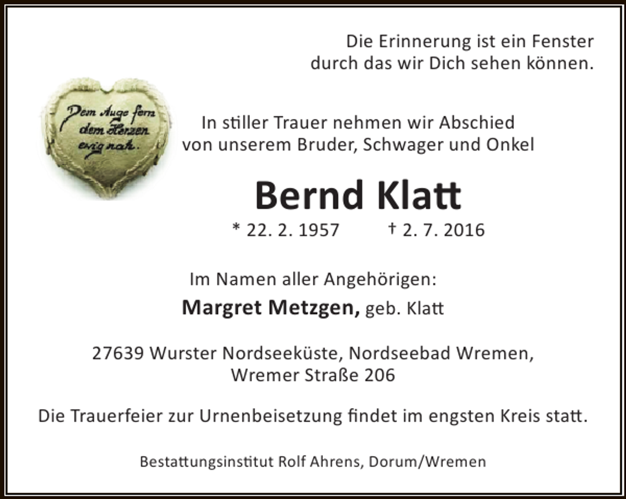 <p>Die Erinnerung ist ein Fenster<br />durch das wir Dich sehen können.<br />In stiller Trauer nehmen wir Abschied<br />von unserem Bruder, Schwager und Onkel</p><p>Bernd Klatt</p><p>* 22. 2. 1957</p><p>† 2. 7. 2016</p><p>Im Namen aller Angehörigen:<br />Margret Metzgen, geb. Klatt<br />27639 Wurster Nordseeküste, Nordseebad Wremen,<br />Wremer Straße 206<br />Die Trauerfeier zur Urnenbeisetzung findet im engsten Kreis statt.<br />Bestattungsinstitut Rolf Ahrens, Dorum/Wremen</p>