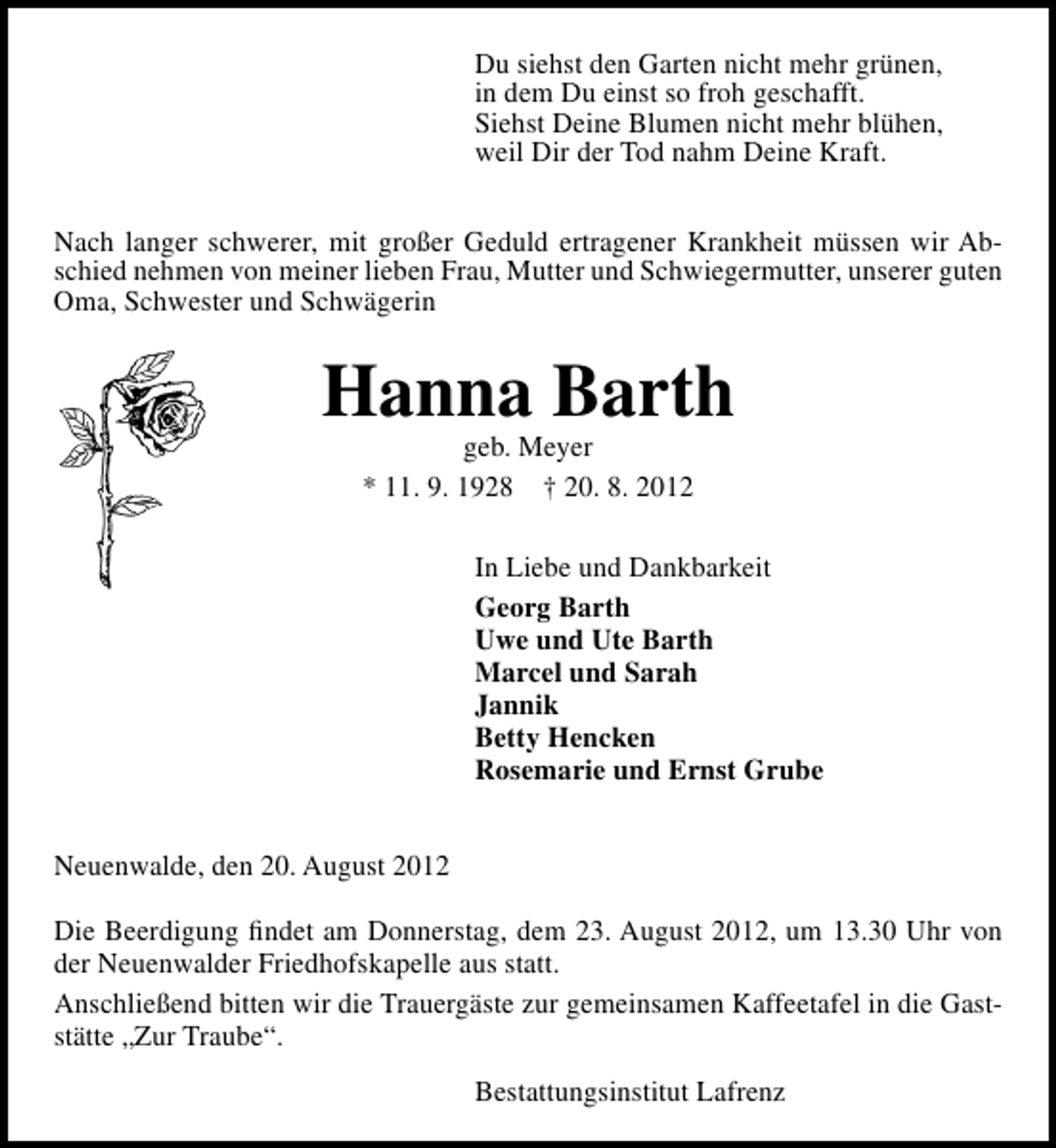 <p>Du siehst den Garten nicht mehr grünen,<br />in dem Du einst so froh geschafft.<br />Siehst Deine Blumen nicht mehr blühen,<br />weil Dir der Tod nahm Deine Kraft.<br />Nach langer schwerer, mit großer Geduld ertragener Krankheit müssen wir Abschied nehmen von meiner lieben Frau, Mutter und Schwiegermutter, unserer guten<br />Oma, Schwester und Schwägerin</p><p>Hanna Barth<br />geb. Meyer<br />* 11. 9. 1928 † 20. 8. 2012</p><p>In Liebe und Dankbarkeit<br />Georg Barth<br />Uwe und Ute Barth<br />Marcel und Sarah<br />Jannik<br />Betty Hencken<br />Rosemarie und Ernst Grube<br />Neuenwalde, den 20. August 2012<br />Die Beerdigung ﬁndet am Donnerstag, dem 23. August 2012, um 13.30 Uhr von<br />der Neuenwalder Friedhofskapelle aus statt.<br />Anschließend bitten wir die Trauergäste zur gemeinsamen Kaffeetafel in die Gaststätte „Zur Traube“.<br />Bestattungsinstitut Lafrenz</p>