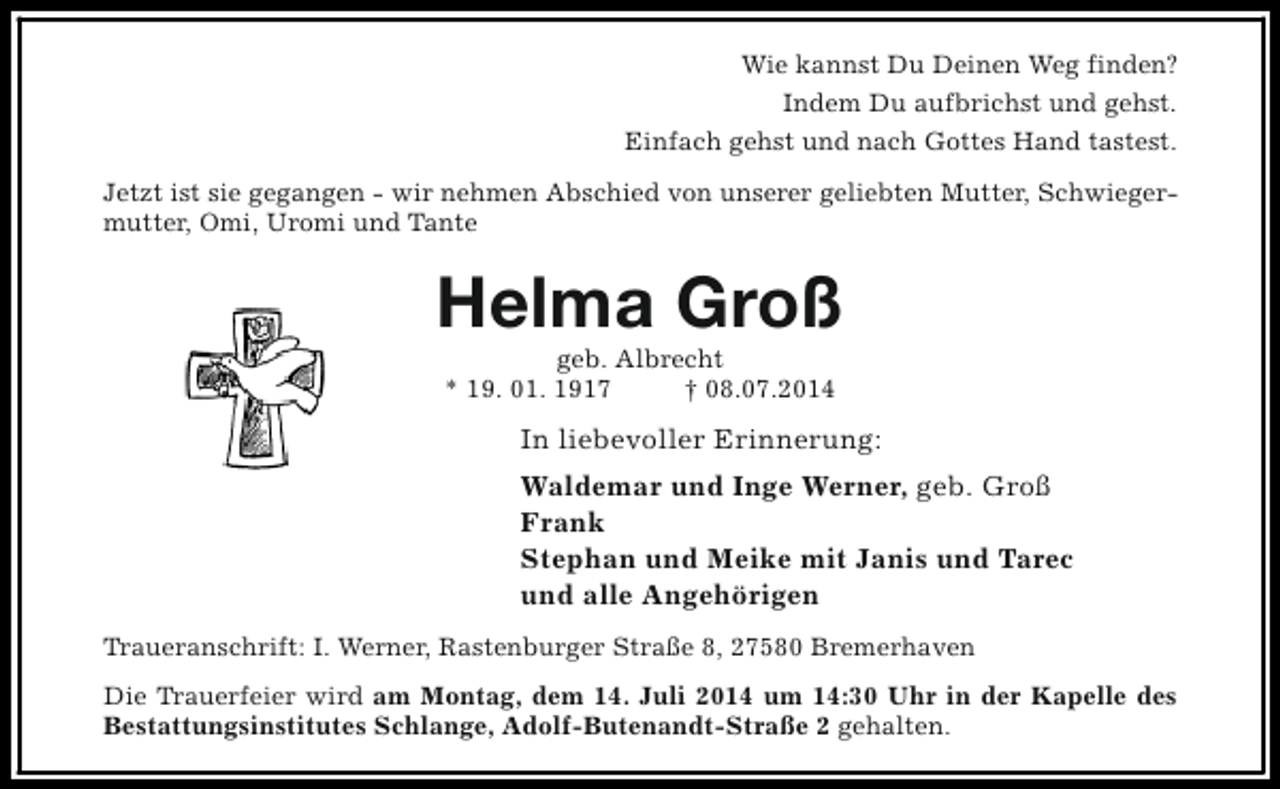 <p>Wie kannst Du Deinen Weg finden?<br />Indem Du aufbrichst und gehst.<br />Einfach gehst und nach Gottes Hand tastest.<br />Jetzt ist sie gegangen - wir nehmen Abschied von unserer geliebten Mutter, Schwiegermutter, Omi, Uromi und Tante</p><p>Helma Groß<br />geb. Albrecht<br />* 19. 01. 1917<br />† 08.07.2014</p><p>In liebevoller Erinnerung:<br />Waldemar und Inge Werner, geb. Groß<br />Frank<br />Stephan und Meike mit Janis und Tarec<br />und alle Angehörigen<br />Traueranschrift: I. Werner, Rastenburger Straße 8, 27580 Bremerhaven<br />Die Trauerfeier wird am Montag, dem 14. Juli 2014 um 14:30 Uhr in der Kapelle des<br />Bestattungsinstitutes Schlange, Adolf-Butenandt-Straße 2 gehalten.</p>