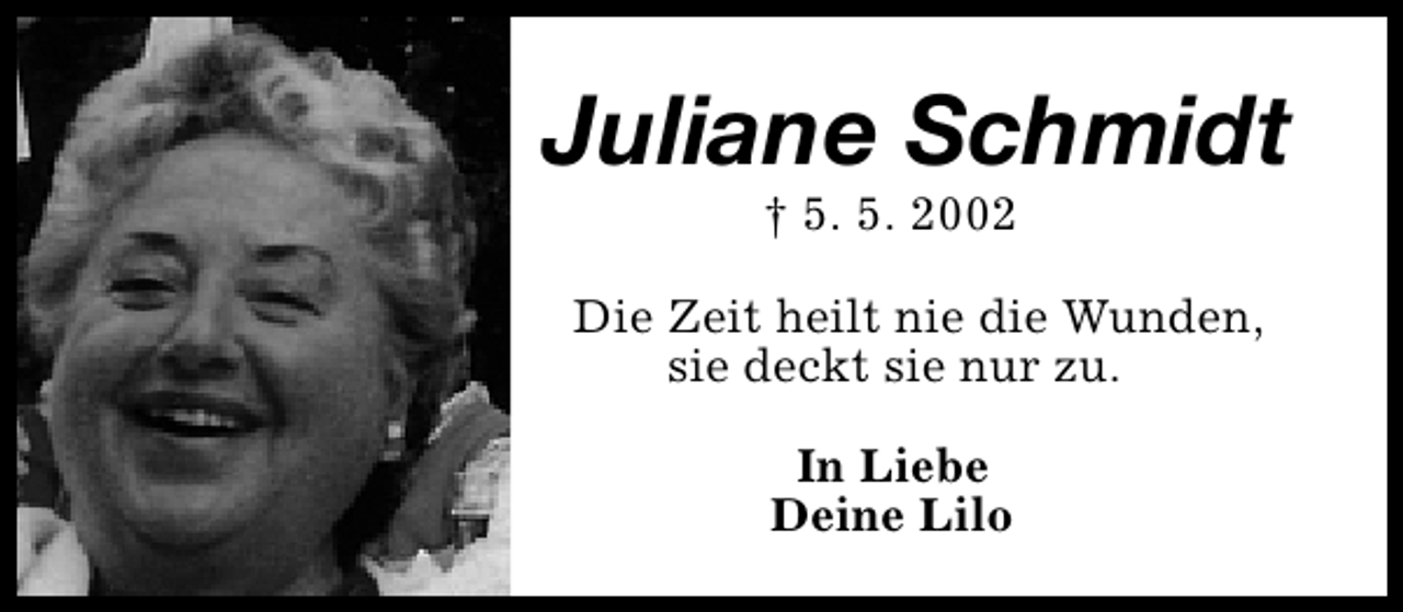 <p>Juliane Schmidt<br />† 5. 5. 2002</p><p>Die Zeit heilt nie die Wunden,<br />sie deckt sie nur zu.<br />In Liebe<br />Deine Lilo</p>
