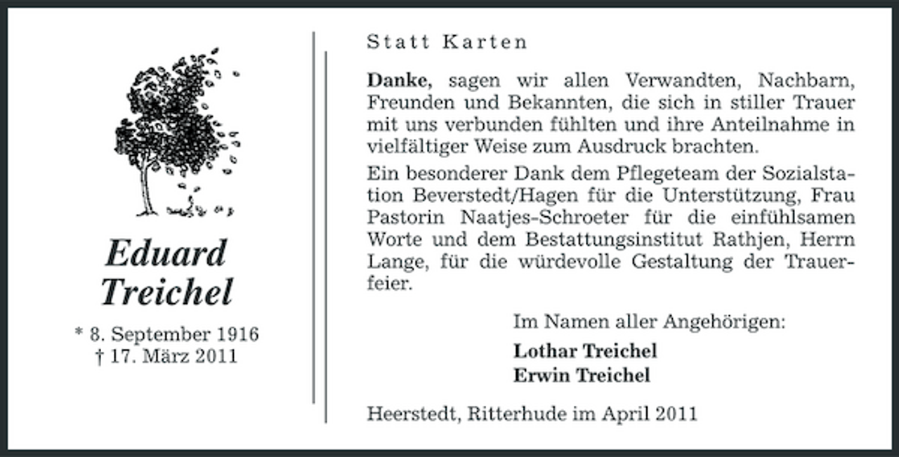 <p>Statt Karten Danke, sagen wir allen Verwandten, Nachbarn, Freunden und Bekannten, die sich in stiller Trauer mit uns verbunden fühlten und ihre Anteilnahme in vielfältiger Weise zum Ausdruck brachten. Ein besonderer Dank dem Pflegeteam der Sozialstation Beverstedt/Hagen für die Unterstützung, Frau Pastorin Naatjes-Schroeter für die einfühlsamen Worte und dem Bestattungsinstitut Rathjen, Herrn Lange, für die würdevolle Gestaltung der Trauerfeier. Im Namen aller Angehörigen: Lothar Treichel Erwin Treichel Heerstedt, Ritterhude im April 2011</p><p>Eduard Treichel<br />* 8. September 1916 † 17. März 2011</p>
