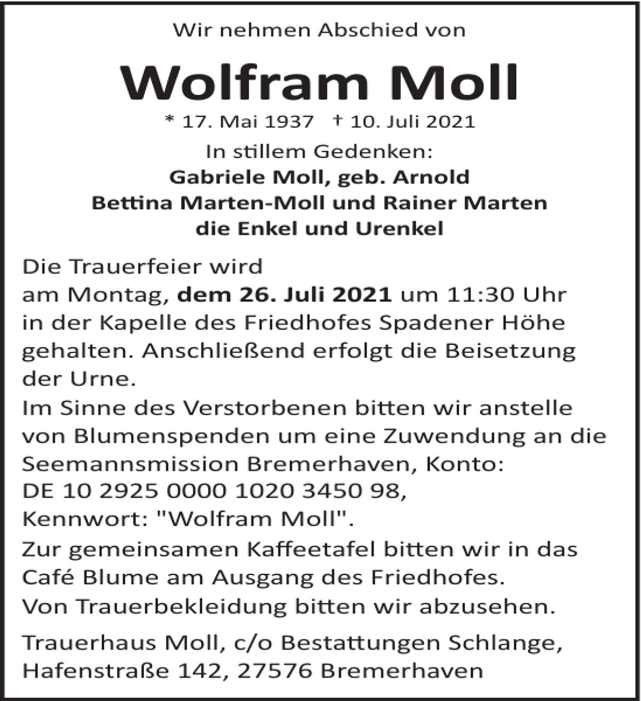 <p>Wir nehmen Abschied von</p>
<p>Wolfram Moll<br />* 17. Mai 1937 † 10. Juli 2021</p>
<p>In stillem Gedenken:<br />Gabriele Moll, geb. Arnold<br />Beti na Marten­Moll und Rainer Marten<br />die Enkel und Urenkel</p>
<p>Die Trauerfeier wird<br />am Montag, dem 26. Juli 2021 um 11:30 Uhr<br />in der Kapelle des Friedhofes Spadener Höhe<br />gehalten. Anschließend erfolgt die Beisetzung<br />der Urne.<br />Im Sinne des Verstorbenen bitten wir anstelle<br />von Blumenspenden um eine Zuwendung an die<br />Seemannsmission Bremerhaven, Konto:<br />DE 10 2925 0000 1020 3450 98,<br />Kennwort: "Wolfram Moll".<br />Zur gemeinsamen Kaﬀeetafel bitten wir in das<br />Café Blume am Ausgang des Friedhofes.<br />Von Trauerbekleidung bitten wir abzusehen.<br />Trauerhaus Moll, c/o Bestattungen Schlange,<br />Hafenstraße 142, 27576 Bremerhaven</p>