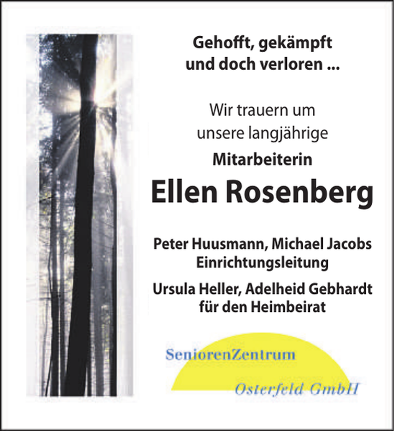 <p>Gehofft, gekämpft<br />und doch verloren ...<br />Wir trauern um<br />unsere langjährige<br />Mitarbeiterin</p><p>Ellen Rosenberg<br />Peter Huusmann, Michael Jacobs<br />Einrichtungsleitung<br />Ursula Heller, Adelheid Gebhardt<br />für den Heimbeirat</p>