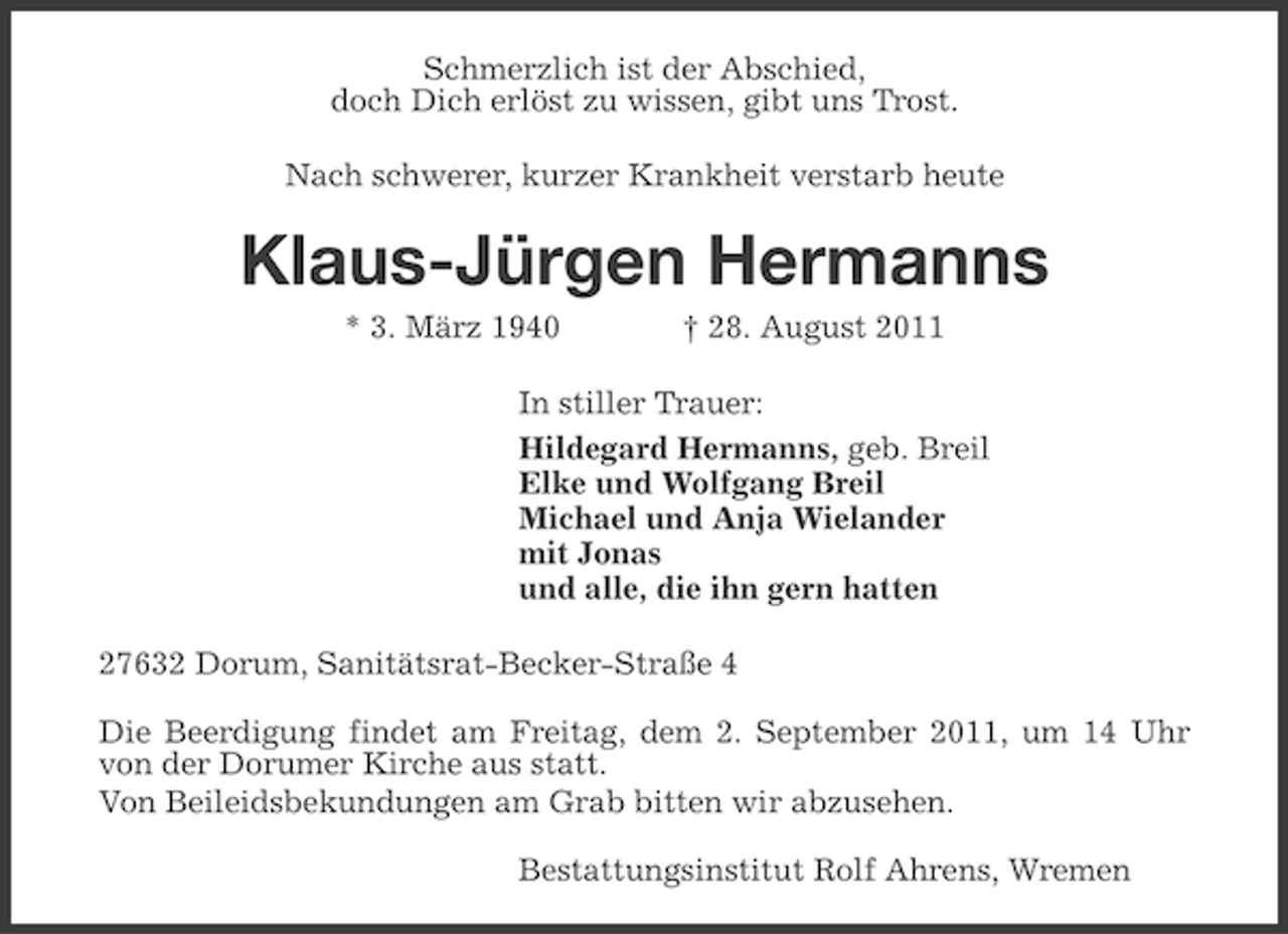 <p>Schmerzlich ist der Abschied,<br />doch Dich erlöst zu wissen, gibt uns Trost.<br />Nach schwerer, kurzer Krankheit verstarb heute</p><p>Klaus-Jürgen Hermanns<br />* 3. März 1940</p><p>† 28. August 2011</p><p>In stiller Trauer:<br />Hildegard Hermanns, geb. Breil<br />Elke und Wolfgang Breil<br />Michael und Anja Wielander<br />mit Jonas<br />und alle, die ihn gern hatten<br />27632 Dorum, Sanitätsrat-Becker-Straße 4<br />Die Beerdigung findet am Freitag, dem 2. September 2011, um 14 Uhr<br />von der Dorumer Kirche aus statt.<br />Von Beileidsbekundungen am Grab bitten wir abzusehen.<br />Bestattungsinstitut Rolf Ahrens, Wremen</p>