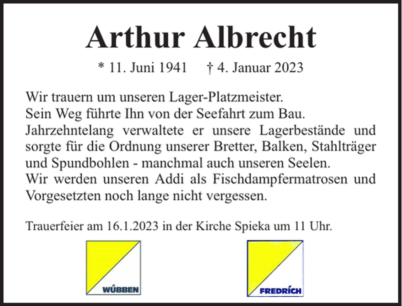 <p>Arthur Albrecht<br />* 11. Juni 1941</p><p>† 4. Januar 2023</p><p>Wir trauern um unseren Lager-Platzmeister.<br />Sein Weg führte Ihn von der Seefahrt zum Bau.<br />Jahrzehntelang verwaltete er unsere Lagerbestände und<br />sorgte für die Ordnung unserer Bretter, Balken, Stahlträger<br />und Spundbohlen - manchmal auch unseren Seelen.<br />Wir werden unseren Addi als Fischdampfermatrosen und<br />Vorgesetzten noch lange nicht vergessen.<br />Trauerfeier am 16.1.2023 in der Kirche Spieka um 11 Uhr.</p>