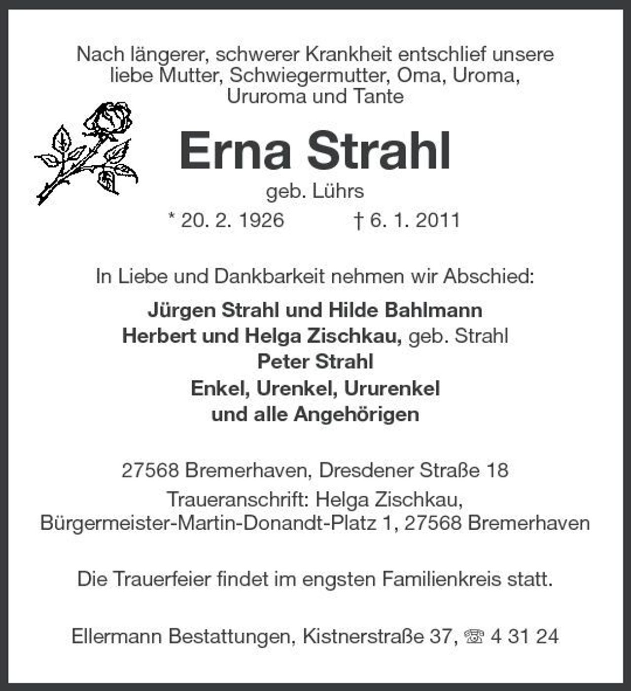 <p>Nach längerer, schwerer Krankheit entschlief unsere liebe Mutter, Schwiegermutter, Oma, Uroma, Ururoma und Tante</p><p>Erna Strahl<br />geb. Lührs * 20. 2. 1926 † 6. 1. 2011 In Liebe und Dankbarkeit nehmen wir Abschied: Jürgen Strahl und Hilde Bahlmann Herbert und Helga Zischkau, geb. Strahl Peter Strahl Enkel, Urenkel, Ururenkel und alle Angehörigen 27568 Bremerhaven, Dresdener Straße 18 Traueranschrift: Helga Zischkau, Bürgermeister-Martin-Donandt- Platz 1, 27568 Bremerhaven Die Trauerfeier findet im engsten Familienkreis statt. Ellermann Bestattungen, Kistnerstraße 37, 4 31 24</p>