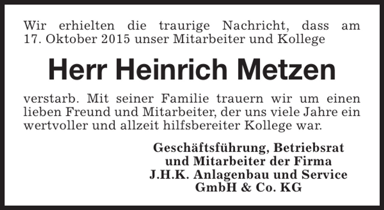 <p>Wir erhielten die traurige Nachricht, dass am<br />17. Oktober 2015 unser Mitarbeiter und Kollege</p><p>Herr Heinrich Metzen<br />verstarb. Mit seiner Familie trauern wir um einen<br />lieben Freund und Mitarbeiter, der uns viele Jahre ein<br />wertvoller und allzeit hilfsbereiter Kollege war.<br />Geschäftsführung, Betriebsrat<br />und Mitarbeiter der Firma<br />J.H.K. Anlagenbau und Service<br />GmbH &amp; Co. KG</p>