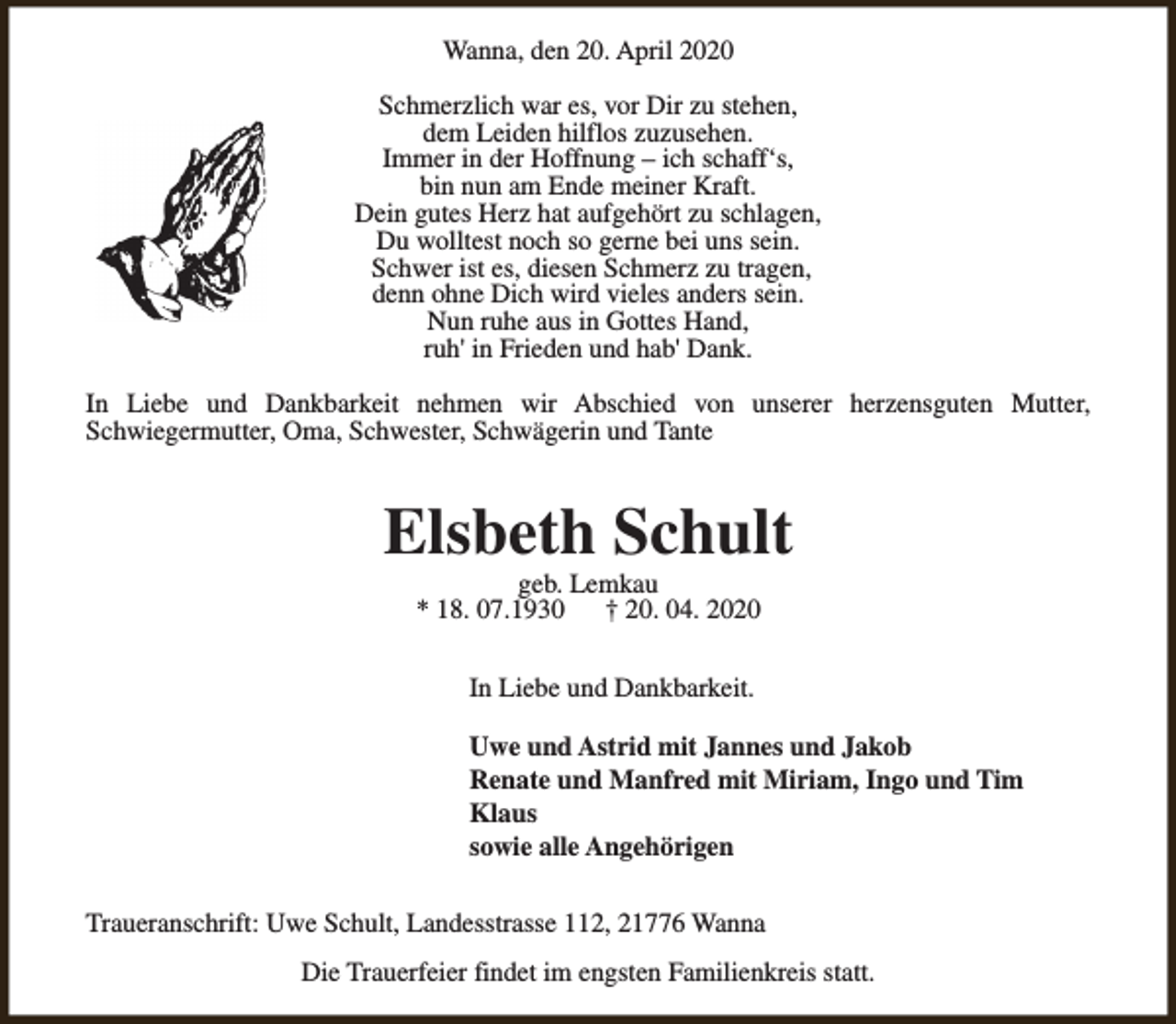 <p>Wanna, den 20. April 2020<br />Schmerzlich war es, vor Dir zu stehen,<br />dem Leiden hilflos zuzusehen.<br />Immer in der Hoffnung – ich schaff‘s,<br />bin nun am Ende meiner Kraft.<br />Dein gutes Herz hat aufgehört zu schlagen,<br />Du wolltest noch so gerne bei uns sein.<br />Schwer ist es, diesen Schmerz zu tragen,<br />denn ohne Dich wird vieles anders sein.<br />Nun ruhe aus in Gottes Hand,<br />ruh' in Frieden und hab' Dank.<br />In Liebe und Dankbarkeit nehmen wir Abschied von unserer herzensguten Mutter,<br />Schwiegermutter, Oma, Schwester, Schwägerin und Tante</p><p>Elsbeth Schult<br />geb. Lemkau<br />* 18. 07.1930<br />† 20. 04. 2020<br />In Liebe und Dankbarkeit.<br />Uwe und Astrid mit Jannes und Jakob<br />Renate und Manfred mit Miriam, Ingo und Tim<br />Klaus<br />sowie alle Angehörigen<br />Traueranschrift: Uwe Schult, Landesstrasse 112, 21776 Wanna<br />Die Trauerfeier findet im engsten Familienkreis statt.</p>