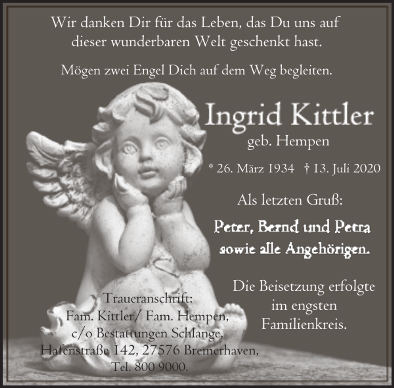 <p>Wir danken Dir für das Leben, das Du uns auf<br />dieser wunderbaren Welt geschenkt hast.<br />Mögen zwei Engel Dich auf dem Weg begleiten.</p><p>geb. Hempen<br />* 26. März 1934 † 13. Juli 2020</p><p>Als letzten Gruß:</p><p>Die Beisetzung erfolgte</p><p>Traueranschrift:<br />im engsten<br />Fam. Kittler/ Fam. Hempen,<br />Familienkreis.<br />c/o Bestattungen Schlange,<br />Hafenstraße 142, 27576 Bremerhaven,<br />Tel. 800 9000.</p>