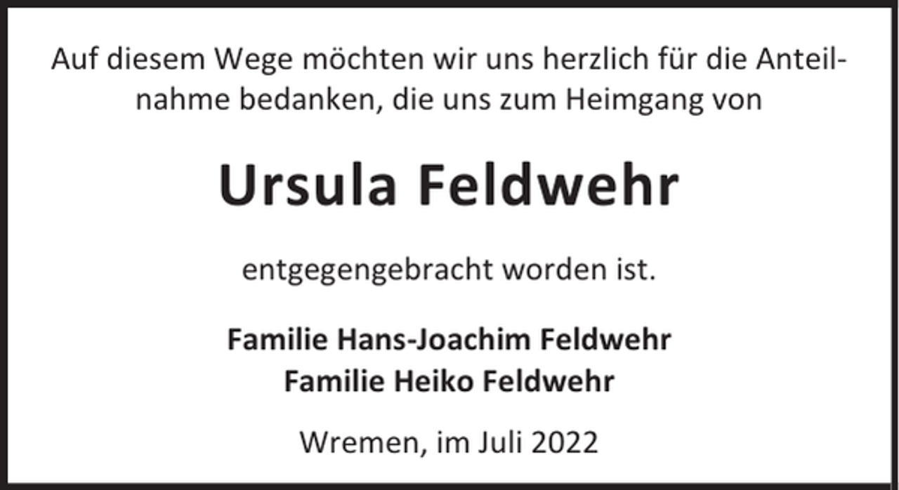 <p>Auf diesem Wege möchten wir uns herzlich für die Anteilnahme bedanken, die uns zum Heimgang von</p><p>Ursula Feldwehr<br />entgegengebracht worden ist.<br />Familie Hans-Joachim Feldwehr<br />Familie Heiko Feldwehr<br />Wremen, im Juli 2022</p>