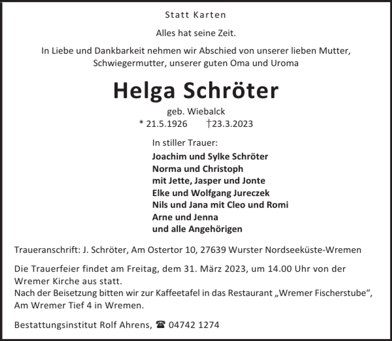<p>St a t t K a rt en<br />Alles hat seine Zeit.<br />In Liebe und Dankbarkeit nehmen wir Abschied von unserer lieben Mutter,<br />Schwiegermutter, unserer guten Oma und Uroma</p><p>Helga Schröter<br />geb. Wiebalck<br />* 21.5.1926<br />†23.3.2023</p><p>In stiller Trauer:<br />Joachim und Sylke Schröter<br />Norma und Christoph<br />mit Jette, Jasper und Jonte<br />Elke und Wolfgang Jureczek<br />Nils und Jana mit Cleo und Romi<br />Arne und Jenna<br />und alle Angehörigen<br />Traueranschrift: J. Schröter, Am Ostertor 10, 27639 Wurster Nordseeküste-Wremen<br />Die Trauerfeier findet am Freitag, dem 31. März 2023, um 14.00 Uhr von der<br />Wremer Kirche aus statt.<br />Nach der Beisetzung bitten wir zur Kaffeetafel in das Restaurant „Wremer Fischerstube“,<br />Am Wremer Tief 4 in Wremen.<br />Bestattungsinstitut Rolf Ahrens,  04742 1274</p>