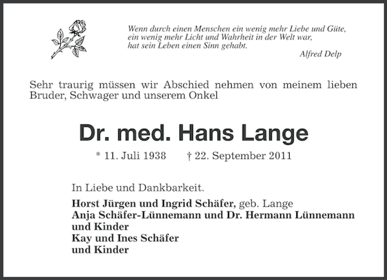 <p>Wenn durch einen Menschen ein wenig mehr Liebe und Güte,<br />ein wenig mehr Licht und Wahrheit in der Welt war,<br />hat sein Leben einen Sinn gehabt.<br />Alfred Delp</p><p>Sehr traurig müssen wir Abschied nehmen von meinem lieben<br />Bruder, Schwager und unserem Onkel</p><p>Dr. med. Hans Lange<br />* 11. Juli 1938</p><p>† 22. September 2011</p><p>In Liebe und Dankbarkeit.<br />Horst Jürgen und Ingrid Schäfer, geb. Lange<br />Anja Schäfer-Lünnemann und Dr. Hermann Lünnemann<br />und Kinder<br />Kay und Ines Schäfer<br />und Kinder</p>