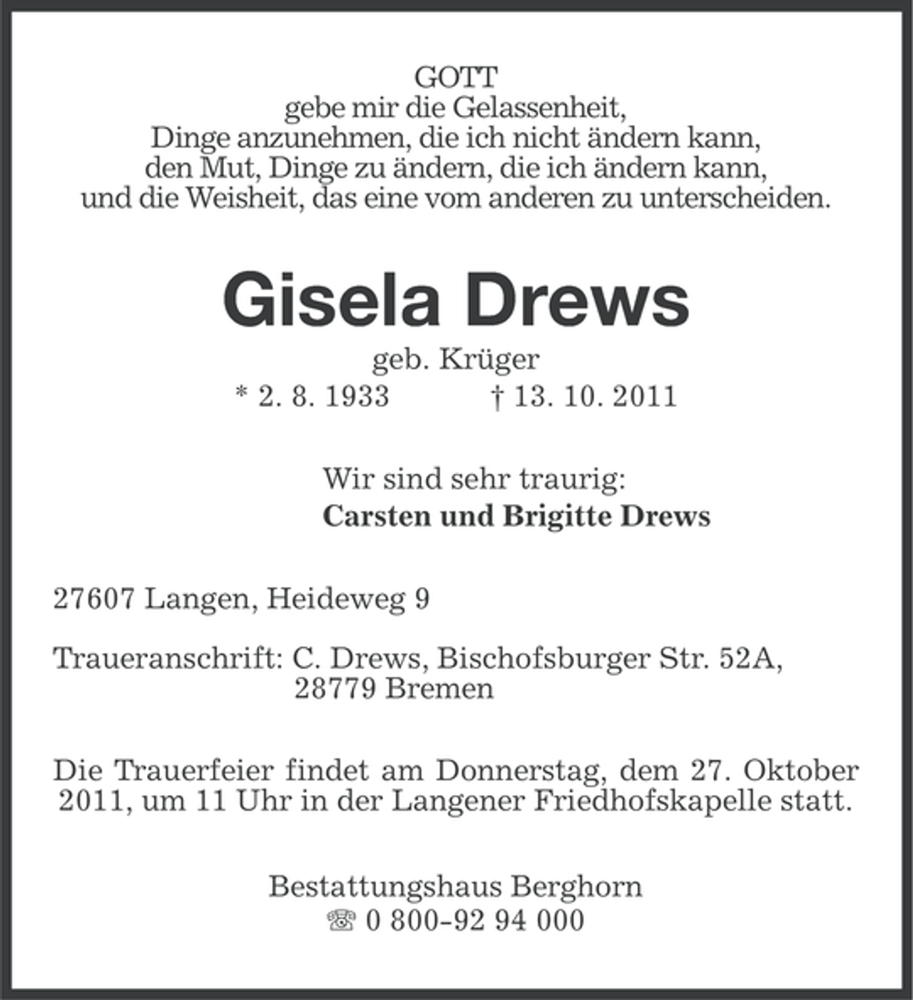 <p>GOTT<br />gebe mir die Gelassenheit,<br />Dinge anzunehmen, die ich nicht ändern kann,<br />den Mut, Dinge zu ändern, die ich ändern kann,<br />und die Weisheit, das eine vom anderen zu unterscheiden.</p><p>Gisela Drews<br />geb. Krüger<br />* 2. 8. 1933<br />† 13. 10. 2011<br />Wir sind sehr traurig:<br />Carsten und Brigitte Drews<br />27607 Langen, Heideweg 9<br />Traueranschrift: C. Drews, Bischofsburger Str. 52A,<br />28779 Bremen<br />Die Trauerfeier findet am Donnerstag, dem 27. Oktober<br />2011, um 11 Uhr in der Langener Friedhofskapelle statt.<br />Bestattungshaus Berghorn<br />0 800-92 94 000</p>