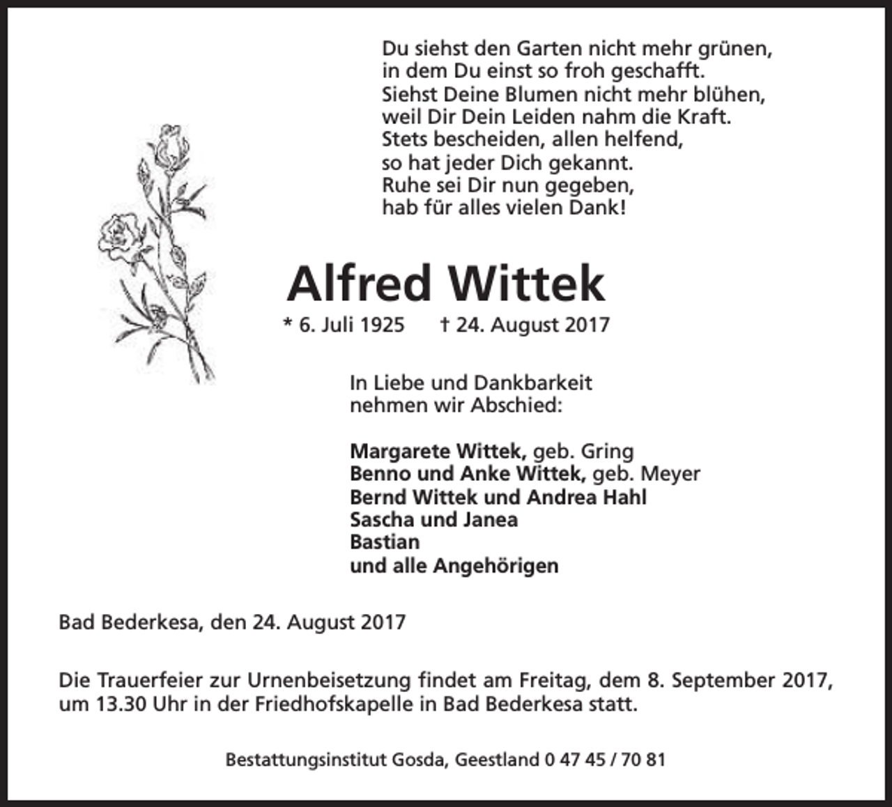 <p>Du siehst den Garten nicht mehr grünen,<br />in dem Du einst so froh geschafft.<br />Siehst Deine Blumen nicht mehr blühen,<br />weil Dir Dein Leiden nahm die Kraft.<br />Stets bescheiden, allen helfend,<br />so hat jeder Dich gekannt.<br />Ruhe sei Dir nun gegeben,<br />hab für alles vielen Dank!</p><p>Alfred Wittek</p><p>* 6. Juli 1925</p><p>† 24. August 2017</p><p>In Liebe und Dankbarkeit<br />nehmen wir Abschied:<br />Margarete Wittek, geb. Gring<br />Benno und Anke Wittek, geb. Meyer<br />Bernd Wittek und Andrea Hahl<br />Sascha und Janea<br />Bastian<br />und alle Angehörigen<br />Bad Bederkesa, den 24. August 2017<br />Die Trauerfeier zur Urnenbeisetzung findet am Freitag, dem 8. September 2017,<br />um 13.30 Uhr in der Friedhofskapelle in Bad Bederkesa statt.<br />Bestattungsinstitut Gosda, Geestland 0 47 45 / 70 81</p>
