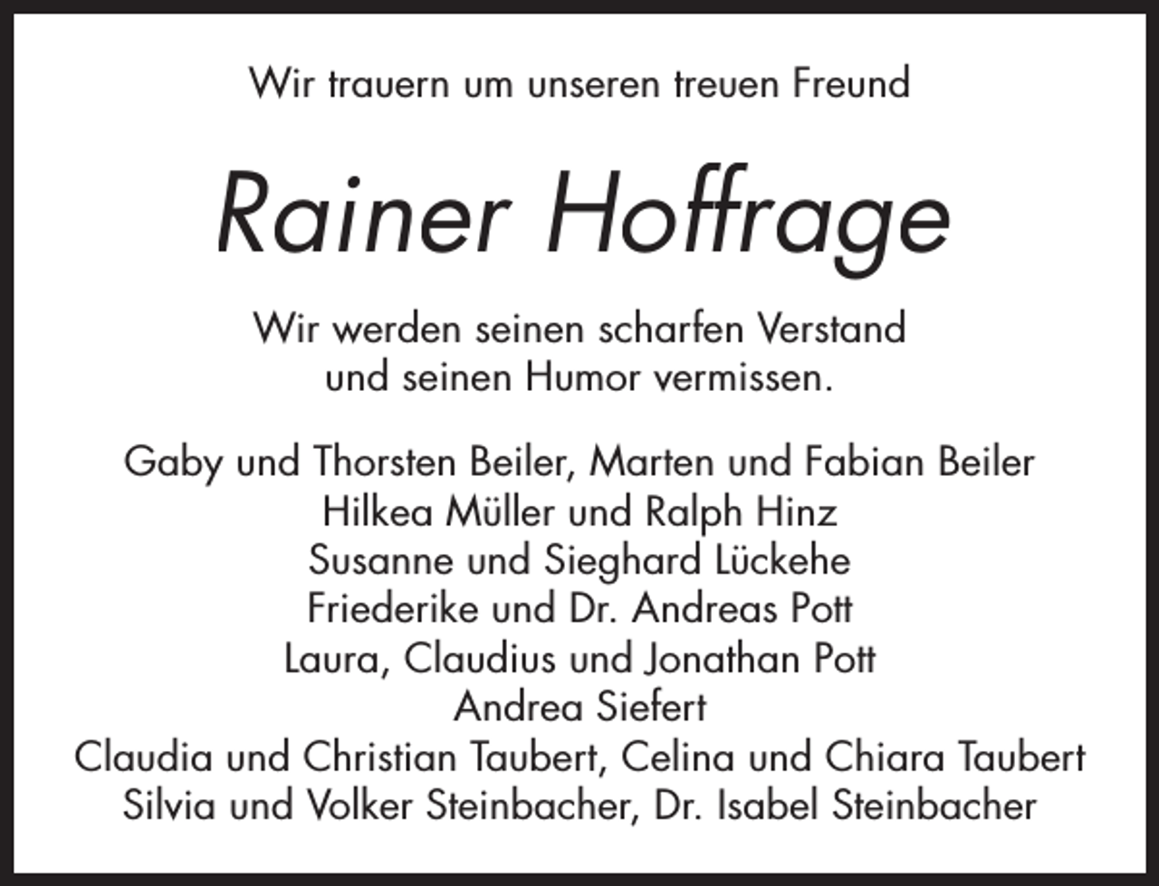 <p>Wir trauern um unseren treuen Freund</p><p>Rainer Hoffrage<br />Wir werden seinen scharfen Verstand<br />und seinen Humor vermissen.<br />Gaby und Thorsten Beiler, Marten und Fabian Beiler<br />Hilkea Müller und Ralph Hinz<br />Susanne und Sieghard Lückehe<br />Friederike und Dr. Andreas Pott<br />Laura, Claudius und Jonathan Pott<br />Andrea Siefert<br />Claudia und Christian Taubert, Celina und Chiara Taubert<br />Silvia und Volker Steinbacher, Dr. Isabel Steinbacher</p>