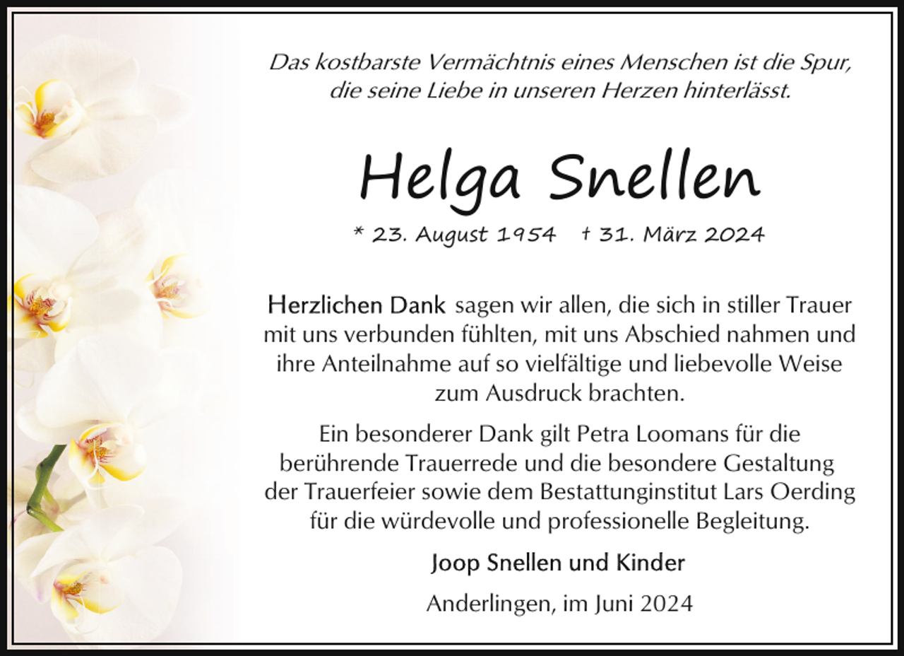 <p>Das kostbarste Vermächtnis eines Menschen ist die Spur,<br />die seine Liebe in unseren Herzen hinterlässt.</p><p>Helga Snellen<br />* 23. August 1954</p><p>† 31. März 2024</p><p>sagen wir allen, die sich in stiller Trauer<br />mit uns verbunden fühlten, mit uns Abschied nahmen und<br />ihre Anteilnahme auf so vielfältige und liebevolle Weise<br />zum Ausdruck brachten.<br />Ein besonderer Dank gilt Petra Loomans für die<br />berührende Trauerrede und die besondere Gestaltung<br />der Trauerfeier sowie dem Bestattunginstitut Lars Oerding<br />für die würdevolle und professionelle Begleitung.<br />Anderlingen, im Juni 2024</p>