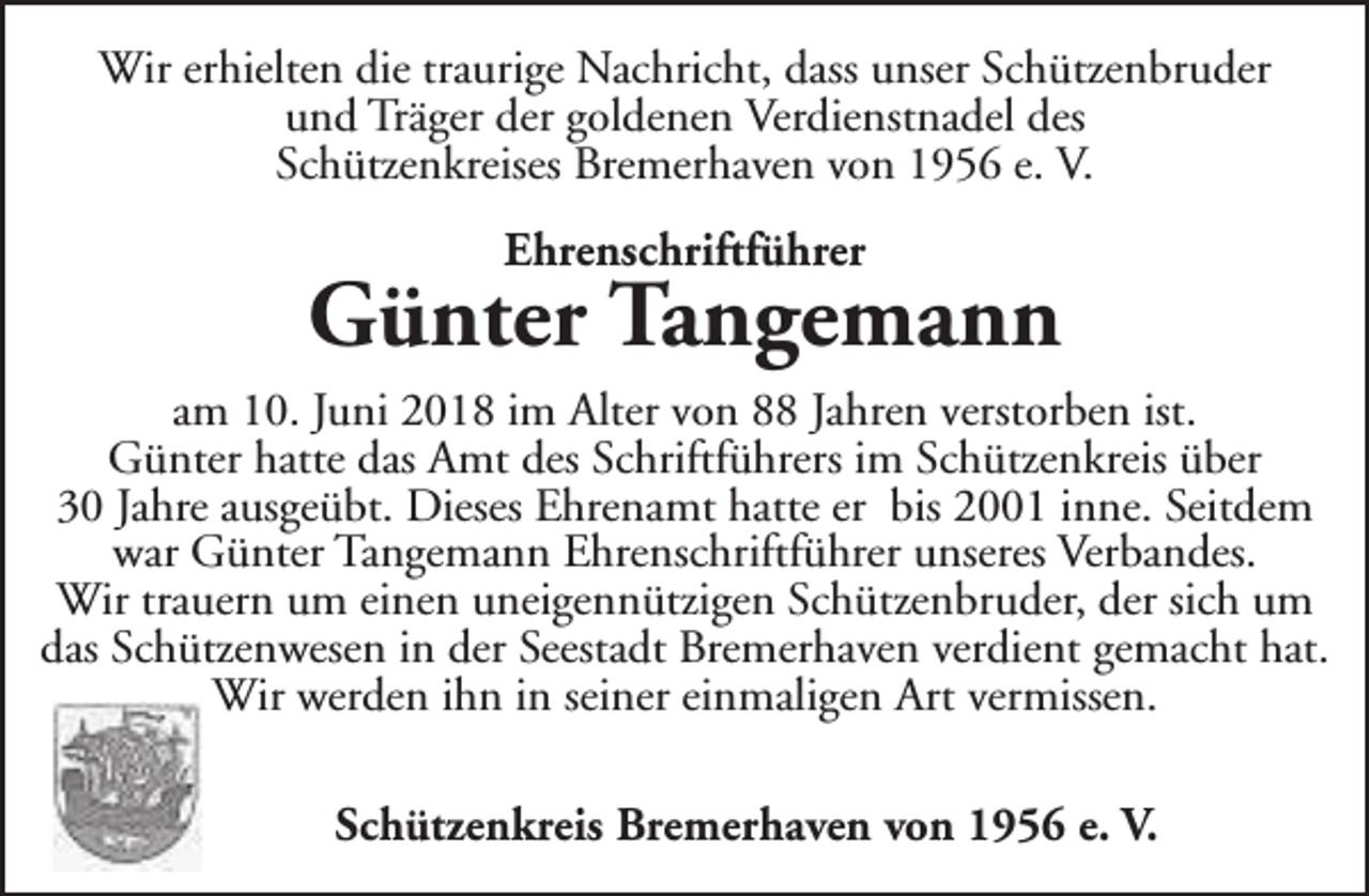 <p>Wir erhielten die traurige Nachricht, dass unser Schützenbruder<br />und Träger der goldenen Verdienstnadel des<br />Schützenkreises Bremerhaven von 1956 e. V.<br />Ehrenschriftführer</p><p>Günter Tangemann<br />am 10. Juni 2018 im Alter von 88 Jahren verstorben ist.<br />Günter hatte das Amt des Schriftführers im Schützenkreis über<br />30 Jahre ausgeübt. Dieses Ehrenamt hatte er bis 2001 inne. Seitdem<br />war Günter Tangemann Ehrenschriftführer unseres Verbandes.<br />Wir trauern um einen uneigennützigen Schützenbruder, der sich um<br />das Schützenwesen in der Seestadt Bremerhaven verdient gemacht hat.<br />Wir werden ihn in seiner einmaligen Art vermissen.<br />Schützenkreis Bremerhaven von 1956 e. V.</p>