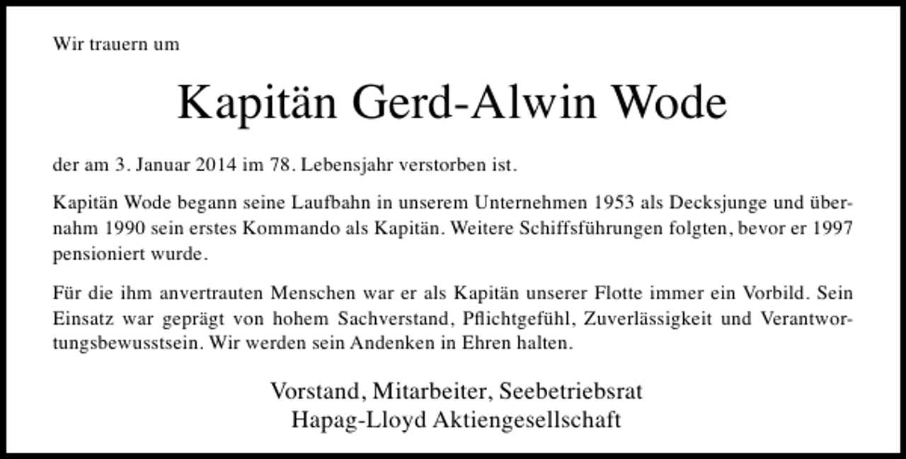 <p>Wir trauern um</p><p>Kapitän Gerd-Alwin Wode<br />der am 3. Januar 2014 im 78. Lebensjahr verstorben ist.<br />Kapitän Wode begann seine Laufbahn in unserem Unternehmen 1953 als Decksjunge und übernahm 1990 sein erstes Kommando als Kapitän. Weitere Schiffsführungen folgten, bevor er 1997<br />pensioniert wurde.<br />Für die ihm anvertrauten Menschen war er als Kapitän unserer Flotte immer ein Vorbild. Sein<br />Einsatz war geprägt von hohem Sachverstand, Pﬂichtgefühl, Zuverlässigkeit und Verantwortungsbewusstsein. Wir werden sein Andenken in Ehren halten.</p><p>Vorstand, Mitarbeiter, Seebetriebsrat<br />Hapag-Lloyd Aktiengesellschaft</p>