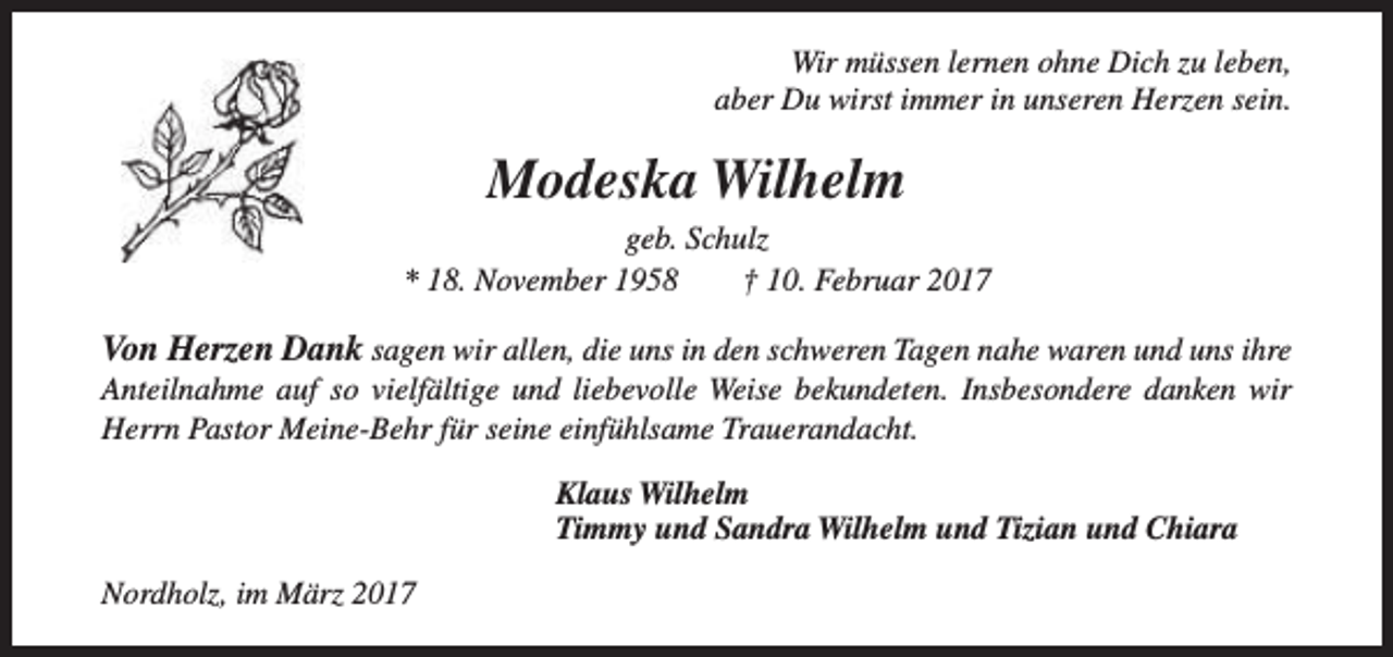 <p>Wir müssen lernen ohne Dich zu leben,<br />aber Du wirst immer in unseren Herzen sein.</p><p>Modeska Wilhelm<br />geb. Schulz<br />* 18. November 1958<br />† 10. Februar 2017</p><p>Von Herzen Dank sagen wir allen, die uns in den schweren Tagen nahe waren und uns ihre<br />Anteilnahme auf so vielfältige und liebevolle Weise bekundeten. Insbesondere danken wir<br />Herrn Pastor Meine-Behr für seine einfühlsame Trauerandacht.<br />Klaus Wilhelm<br />Timmy und Sandra Wilhelm und Tizian und Chiara<br />Nordholz, im März 2017</p>