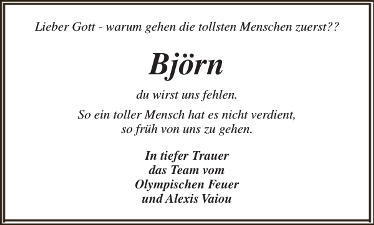 <p>Lieber Gott - warum gehen die tollsten Menschen zuerst??</p><p>Björn<br />du wirst uns fehlen.<br />So ein toller Mensch hat es nicht verdient,<br />so früh von uns zu gehen.<br />In tiefer Trauer<br />das Team vom<br />Olympischen Feuer<br />und Alexis Vaiou</p>