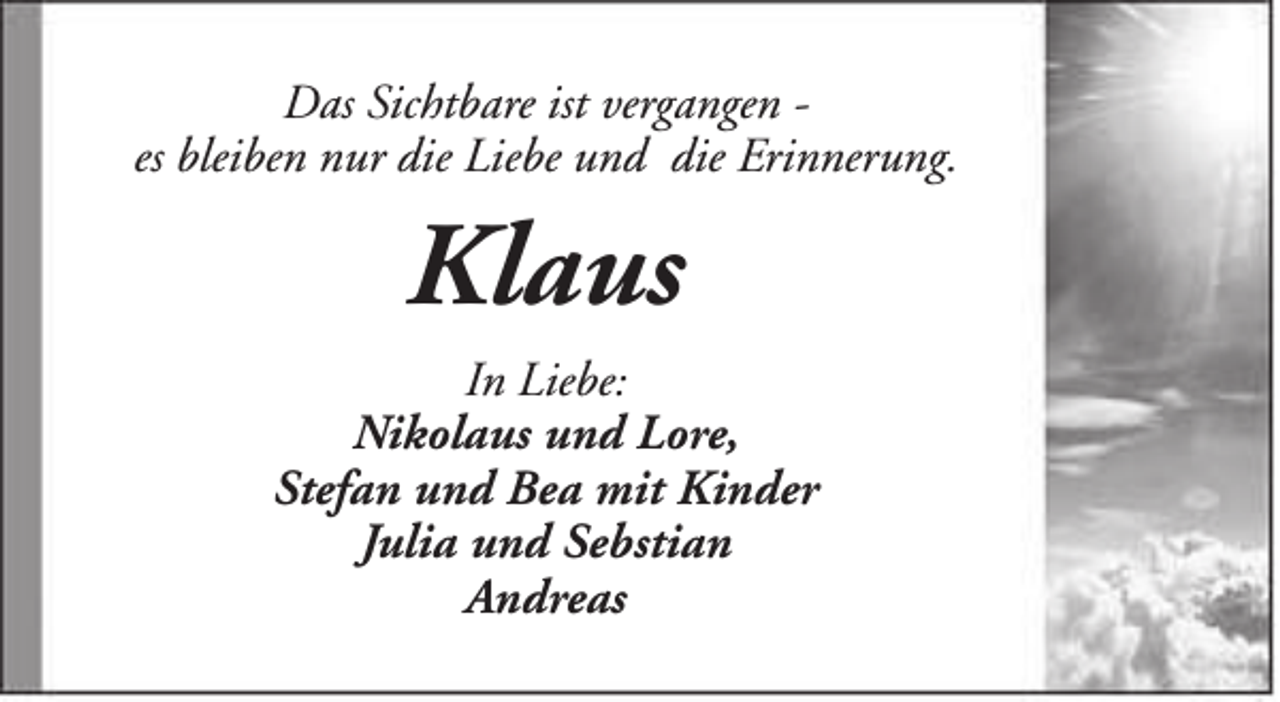 <p>Das Sichtbare ist vergangen es bleiben nur die Liebe und die Erinnerung.</p><p>Klaus<br />In Liebe:<br />Nikolaus und Lore,<br />Stefan und Bea mit Kinder<br />Julia und Sebstian<br />Andreas</p>
