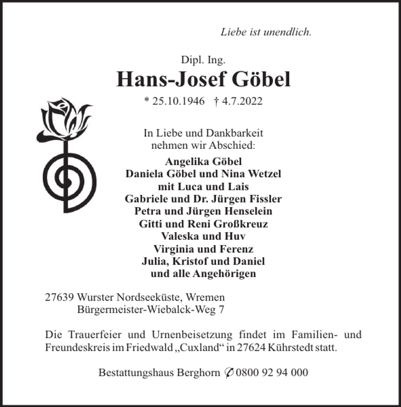 <p>Liebe ist unendlich.<br />Dipl. Ing.</p><p>Hans-Josef Göbel<br />* 25.10.1946 † 4.7.2022<br />In Liebe und Dankbarkeit<br />nehmen wir Abschied:<br />Angelika Göbel<br />Daniela Göbel und Nina Wetzel<br />mit Luca und Lais<br />Gabriele und Dr. Jürgen Fissler<br />Petra und Jürgen Henselein<br />Gitti und Reni Großkreuz<br />Valeska und Huv<br />Virginia und Ferenz<br />Julia, Kristof und Daniel<br />und alle Angehörigen<br />27639 Wurster Nordseeküste, Wremen<br />Bürgermeister-Wiebalck-Weg 7<br />Die Trauerfeier und Urnenbeisetzung findet im Familien- und<br />Freundeskreis im Friedwald „Cuxland“ in 27624 Kührstedt statt.<br />Bestattungshaus Berghorn * 0800 92 94 000</p>