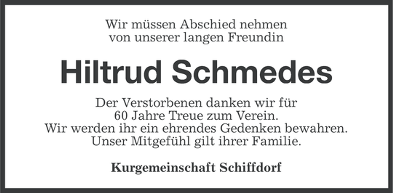 <p>Wir müssen Abschied nehmen<br />von unserer langen Freundin</p><p>Hiltrud Schmedes<br />Der Verstorbenen danken wir für<br />60 Jahre Treue zum Verein.<br />Wir werden ihr ein ehrendes Gedenken bewahren.<br />Unser Mitgefühl gilt ihrer Familie.<br />Kurgemeinschaft Schiffdorf</p>