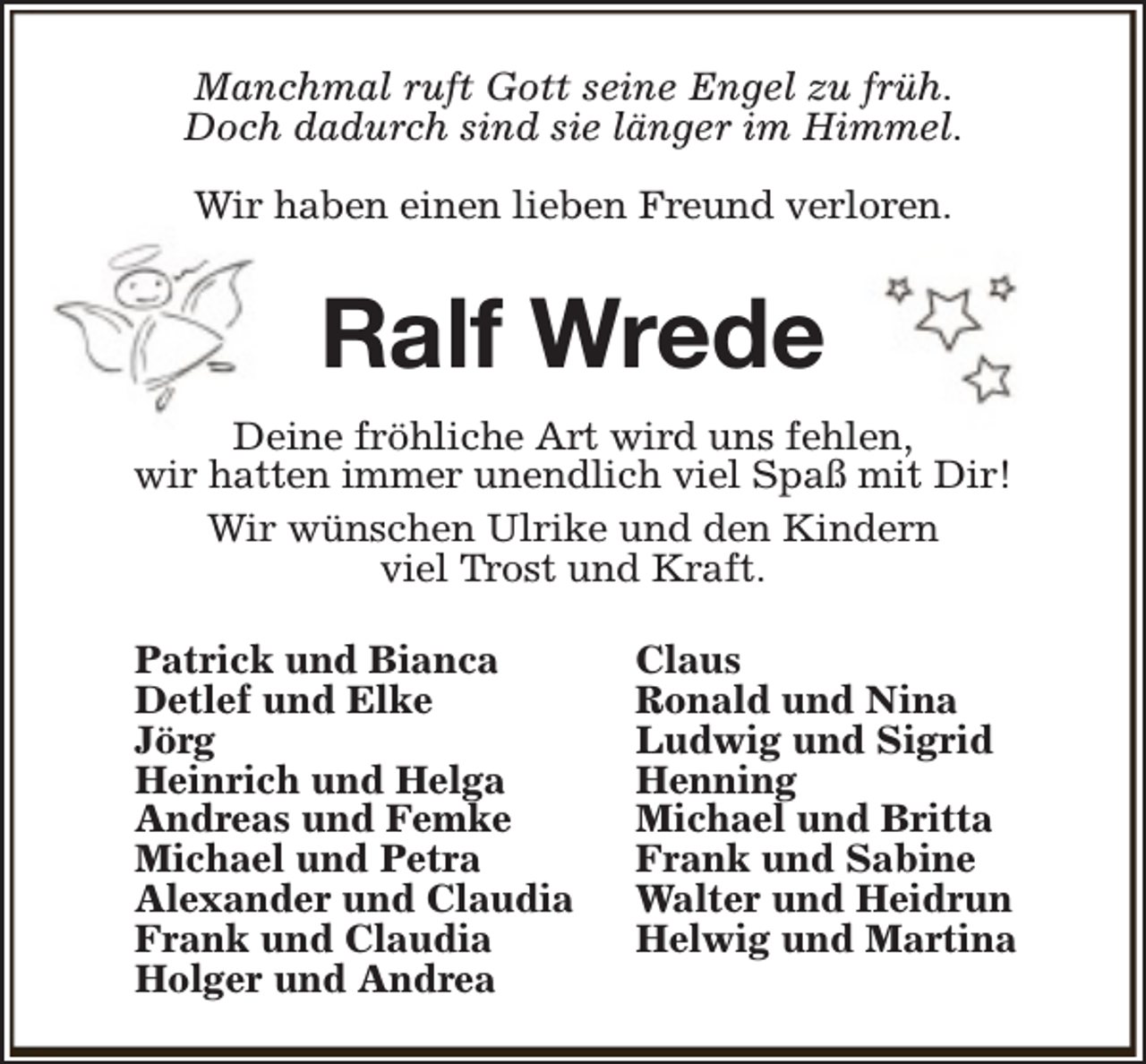 <p>Manchmal ruft Gott seine Engel zu früh.<br />Doch dadurch sind sie länger im Himmel.<br />Wir haben einen lieben Freund verloren.</p><p>Ralf Wrede<br />Deine fröhliche Art wird uns fehlen,<br />wir hatten immer unendlich viel Spaß mit Dir!<br />Wir wünschen Ulrike und den Kindern<br />viel Trost und Kraft.<br />Patrick und Bianca<br />Detlef und Elke<br />Jörg<br />Heinrich und Helga<br />Andreas und Femke<br />Michael und Petra<br />Alexander und Claudia<br />Frank und Claudia<br />Holger und Andrea</p><p>Claus<br />Ronald und Nina<br />Ludwig und Sigrid<br />Henning<br />Michael und Britta<br />Frank und Sabine<br />Walter und Heidrun<br />Helwig und Martina</p>