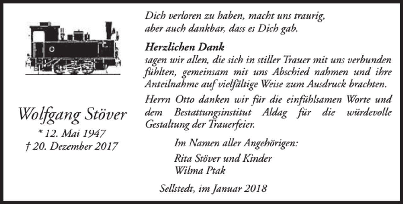 <p>Dich verloren zu haben, macht uns traurig,<br />aber auch dankbar, dass es Dich gab.</p><p>Wolfgang Stöver<br />* 12. Mai 1947<br />† 20. Dezember 2017</p><p>Herzlichen Dank<br />sagen wir allen, die sich in stiller Trauer mit uns verbunden<br />fühlten, gemeinsam mit uns Abschied nahmen und ihre<br />Anteilnahme auf vielfältige Weise zum Ausdruck brachten.<br />Herrn Otto danken wir für die einfühlsamen Worte und<br />dem Bestattungsinstitut Aldag für die würdevolle<br />Gestaltung der Trauerfeier.<br />Im Namen aller Angehörigen:<br />Rita Stöver und Kinder<br />Wilma Ptak<br />Sellstedt, im Januar 2018</p>