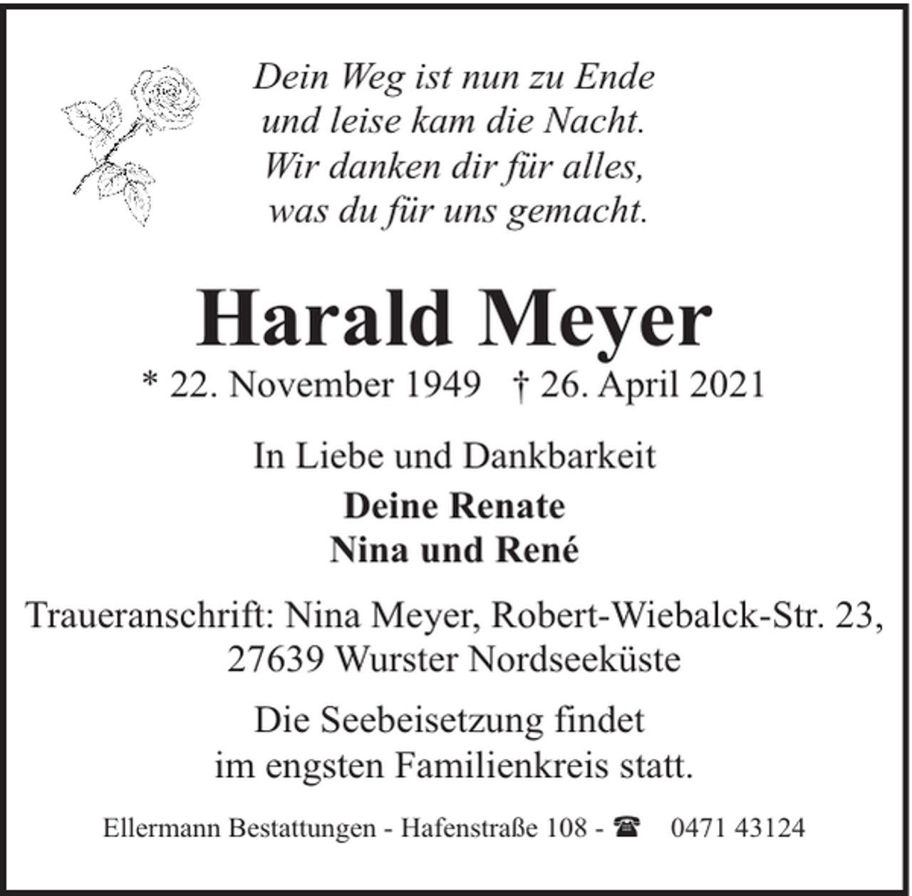 <p>Dein Weg ist nun zu Ende<br />und leise kam die Nacht.<br />Wir danken dir für alles,<br />was du für uns gemacht.</p><p>Harald Meyer</p><p>* 22. November 1949 † 26. April 2021<br />In Liebe und Dankbarkeit<br />Deine Renate<br />Nina und René<br />Traueranschrift: Nina Meyer, Robert-Wiebalck-Str. 23,<br />27639 Wurster Nordseeküste<br />Die Seebeisetzung findet<br />im engsten Familienkreis statt.<br />Ellermann Bestattungen - Hafenstraße 108 - (</p><p>0471 43124</p>
